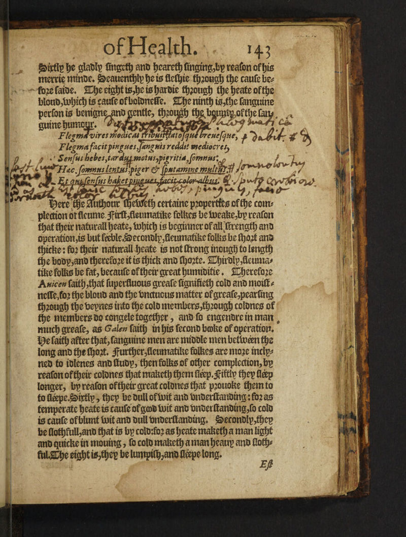 j&itfl? ht glatil? fingcth ano hcareth finging,b? reafon of his mertie minoe. $beauenthl?hsisflefhie t^jouglj fl)c cnufcbc* fbjefaioe. Wp etgtif is,tjc is harDie though theheateofthe b!ouD,U>hicht5caafeofbolDneffe. ffhenintt)»s,tfjefangutne perfonis benip^ni) gentle, tyjouph %bgt!g^oft^e fan? game ine humour. Agdyyff+ FlegmJviresmBaicMmmM^atojqufbreuefjucl j. Flegmafacit pingues,[unguis redds'. mediocre j\ ' .' Serf»! he^es,tardus motuiypigriti4,fomnus'n . <■ 'fj^’Uac Jomnsts lentjsslpiger #• fputamwe mnltmfl Jj ■fjL aupferfus __ . l£ere$ie SfuthoutT§eW6fh eertaine properties ofthe com* • plettion orfleume J?irtf,fleumatike felkes be Ii)eakc,b? reafon ffjatttjeit naturali beate, tol»d) is beginner of all’ffrength ano operation's but fiftle.^econDlp,flcumafike folks be fljorf ano tljtcketfo’ their naturali ijeate is not ffirongmouglj to length tlje boo?,ano therefore it is thick ana fhorfe. 2El)ir0lp,flcuma* tike folks be fat, becaufe eftheir great humioifte. ^therefore A Hicen faith,that fuperfluous greafe Cgnifieth colo ano moiO« nclfe.fo’ the blouo ano the bnctuous matter ofgreafe,pearftng through ttjebepnes into the colo mcmbcrs,th?ough colones of the members Do congde together, anolo tngenoretnman, much greafe, as Oden faith in his fecono bmke of operation. I3e faith after that, fanguine men are mioole men betlneen the long ano the tljort. iFurther,fleumatike folkes are more inelp* neo to iolenes anottuo?, then folks of other completion, b? reafon oftljcir colones that maketh them fieep. jfiftl? the? fleep loiter, b? reafon oftheir great colones that prouoke them to to flope.^W?, the? be Dull ofIwif ano bnoerttanoing: for as temperatcheateisraufeofgmofoif anbbnoerlfanDing,focolo is caufe of blunt Suit ano Dull bnoerflanoing. £>econo!p,tkcp be Hott)fuU,anD that is b? colo:fo? as Ijeate maketh a man light ano quicke in mouing, fo colo maketh a man heau? ano flo fUUSDtje eight is,the? be tunipilh,ano fleepe long. Efi