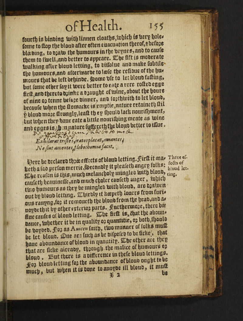 fourth is binding toit&Unnen cloatbSj&Sfrft ^ bole* fome to ttop ttjc blouo after often euacuation tberof,f before b\<x*m, to o;ato tbe humours inftje t>e*n«M«io to eaufe them to ftoelUno better to appeare* Cbe ffft is rnmatz toalfetng after biouo letting, to fcitfolue sno make fabule* tbe l)amo«ro,ano aftertoaroe to t©fe tbe refioue of tbe bw# meare that he left bebinoe. £>ome trfc to le: blcuo fatting, but fome other fas ft tone better to ea^e a rerc rotteo egge firtt.ano thereto o^inke a t^augbt of mine, about tbebourc of nine 02 tenne before owner, anb tojtbtottb to let blond» becaufe token tbe fitomacke is:empttc,nature retafnetb utt b bloub mohe Cronglr>lcaft tb ep Ctjculo lack nourifijment, but token tbe? baue eate a Uttle noan^ing meate as totne -°^eUer 19 ExhUATAt trrftt sjratos placatyStwafftcs] JVffJint A'fKcntcs^fUbotb&mtdfdCtti . Pcrc be bcclareo thjee effects of bloub tet|ing.£irtt if‘«a» lictbafao perfontncrrie43>e(onblp itpleafetba»8rSbioud i«- %he rtafsn is tbis.niucbmElancbolp tntngleo tottb biooo, ,ing. tfiuii'tfe feeaiuneffe,anb much cholcr cacfett) anee., to’Oici) ttoo humoursas tbepbeminglestoitbbloub, arebiaton out bp bloub letting. Ebtrojp if scepetb froofur‘ Bus raupngjfo? it remoucth tbe bloub from the fcaaMn*i a* nopoetb it bp other erterioj parts. |Brthermoje,ti)erc bs fine eaufe s of bloub letting. fflbe Brtt w,fbaat)eaboun Dance, together it be in qualitp oj quantitte, oj botb>fl)out be bopoeb. tfoj as A mw faith, itootnanner offolhs mutt be let blcuo. fi)ne are futh as be oifpcfec to be Cctse;, that lane abounbar.eeofbiouoinquauiiip. Sbcot^et'ate tb P that are ficlic aircaop, though themfee *fto™***** btouo. iBut there is a Difference in tbefe blcuo lettings, jfo? blcuo letting fo? tbe abonnbame ofblouo ousht ta be much, but tefcen it is Bone toauapoe ill Mono, U mutt