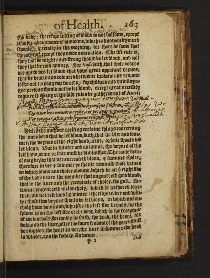 V/ i A A ^ V*-». ,'^i A; </ ife bo®p: fljcrefojc letting ofblcu® is not ^olfome, tfcept it be fo? abounoance ofbumoars.tobtclits fcnotoenbp much ftocate,* fpeciallpin the mojning, fo? ‘bete be forne that ftooatetioMpcept tbepneeoe enacuation. SCbe fift rule if, Shcvtbatbe migbtp ansftrong Ihoulobe tetblouB, an® not 52 Ibat be coloan® o«. |Fo? *«> faith, «»t tbofe bonpe® are apt to bee let blou® tljat bane great apparant bepne®, that be bearte an® tolonrt® bettoeene bjotene an® re®,an® folba not to pong no? to ol®e, fo; tbiltjen an® bntotlsp a/ Ke® nerfons (bonlo notbe let Won®, ercept great necetTitg ~-■ -■ ^^gSfjSSSSf- QuatuerbxcV»mbr4fltv'T^T «trf/thTauf^tir reciting certaine thing® concerning the member® that be let btouB,foith>that in Slrranofom# tner,tbe bepne® of the right bano.arme, ojfotel&oalcb* let blou®. 13ut in tointcr an® autumne, the bepne® of the left bano.armc.o? fmte mutt be DiminifheoXbe caufe here# ofmapbe,fo? that berencreafeth blou®, * fummer tholer, tbercfoje in ber* fummer pelijoulo Bimtaiflj tbofe bctne® in tobichblou® anocbolcr aboan®>tobub be on p right u®8 of the bosp neare the member that engen®?etb go® won®, that is the liuer an® the receptacle of choler,the gall. Sltw tnmnc engen®?etb melancholp, tobicb i® gathere® toge# therein® not refolue® bp tointcr: therfojeinberan® tom ter tbofe ttoo bepne® iltoul® be letblou®, tntohubmclatw , cholphaue 6ominio!3,tohich,be the left fice bepne®, fo? the fplene is on the left fioe of the bo®p,tobicb i® the receptar- of melancholp.^econslp he faith, the he a®, the heart, ^ fete,an® the liner,afterthe foure fcafon® of the WgJJ* be empti«®,the heart in ber,tbe liner in famme&«**e,w in totnter^n® the f«le in antmrme. ® %