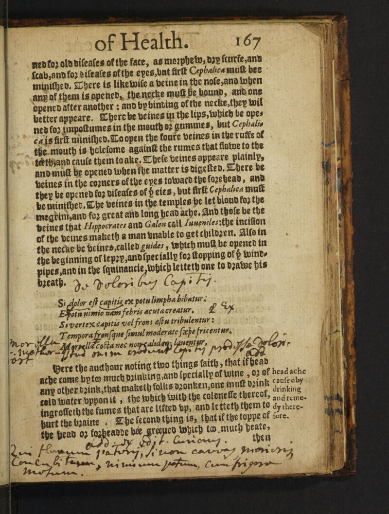 « of Health. 167 [cab,an® foj cifeafes of the epes.but firtt Cephalic* mutt bee tniiutheo. ffihere is lihetoife a beine in tbe nofe,an® totjcn ang of ttjtm is openeb, tbenccfeemuttjieboan®, ancone openco after another t anobgbinting oftbe necke,tbc^ inti better appeare. Eljcrc be beines in the Ups.bshteb be ope* neb foj impoftumes in ttje moutb 0? gommes, but Cepbal,, ca is firtt minitbeb-^oopen ttje foure betnes tn tbe ruffe of tbe mouth is beiefome againtt the rumes that flotoe to the tffth>ano caufe them to ahe. SChefe beines appeare plmnlv, anomutt be opentb toben the matter is eigetteo. Were be beines in the corners of the epes totoarc tfeefojeheao, ana tm »e openeb foj bifeafes oft eies, but firtt be minifhec.We beines in the temples be Ut btouo to the megrini,an® fo; great an® long bca® ache. 9n® thofe be the beines that Htppocratet ano G*Un call /«wWmthe ination of the beines maheth a man bnabte to get cbitwen. 2lfo in the neetse be beines,calle® »behtth mufl be opence tn the beginning of lepjg,an®fpeciallg foj (topping of ^tonc* b;eath. ^ Coy • H SiJolor eft capitkntfotulmpbaMomr: , EJfotiipttnio won fibris acuta creatur, %, jh Sivcrtcxcapitie velfrons &ftu tribulentur: — * r r .. n_Me frkentHf* >Tr~ /Jr***1 ' 1 ’ r ' ftfcerg fij0 auctfeour noting ttso things teittJ * tb^t tf bcsD anv other cjinU,that maheth folhs ojonfeen.oisc mutt ojum drinkin? taiotoaterbpponit, thetohitbtttttbtjje colenefie thereof, an<jrcnie, Sflr2h the fumes that are Ufteo bp, an® ttttefl» tjem to dj <hcre- htirt the hiaine . She fecon® thing is> that if the ,0PPC CI ,ore- Kurt thebiatne . . * “ ,ch tm niuc5j state. * -T$fj