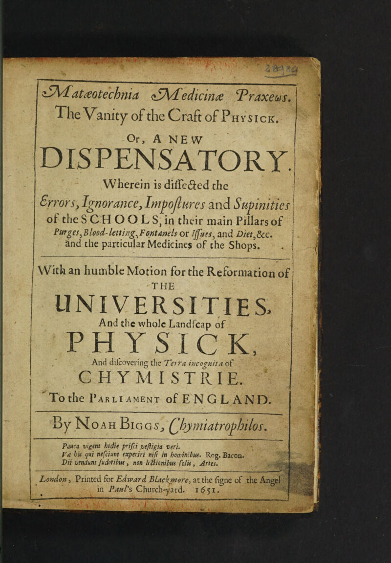 TXlatxotcchma TAdedicnut ‘Praxeus. The Vanity of the Craft of Ph ysick. Or, A NEW ' - •' - ' DISPENSATORY. Wherein is differed the Error sy Ignorancey Impojlures and Supinities oi the SCHOOLSjin their main Pillars of Purges ^Blood-letting^Fontanels or t/fecs, and Diet^Scc. and the particular Medicines of the Shops. With an humble Motion for the Reformation of THE UNIVERSITIES, And the whole Landfcap of P H Y SICK, And diicovering the Terra incognita, of CHYMISTRIE. To the Parliament of E N G L AND. By Noah Bi gg5y Qbjmiatrophilos. Pauca vigtnt hodie prjfd veffigia veri. Va hit qui nefeiunt txperin nift in hominibui. Reg. Bacon. T)u vtndum fuderibui, non hftionibut folit, Artes. London, Printed for Edward BUckmore> at the fjgne of the Angel in Paul's Church-yard. i6$i.