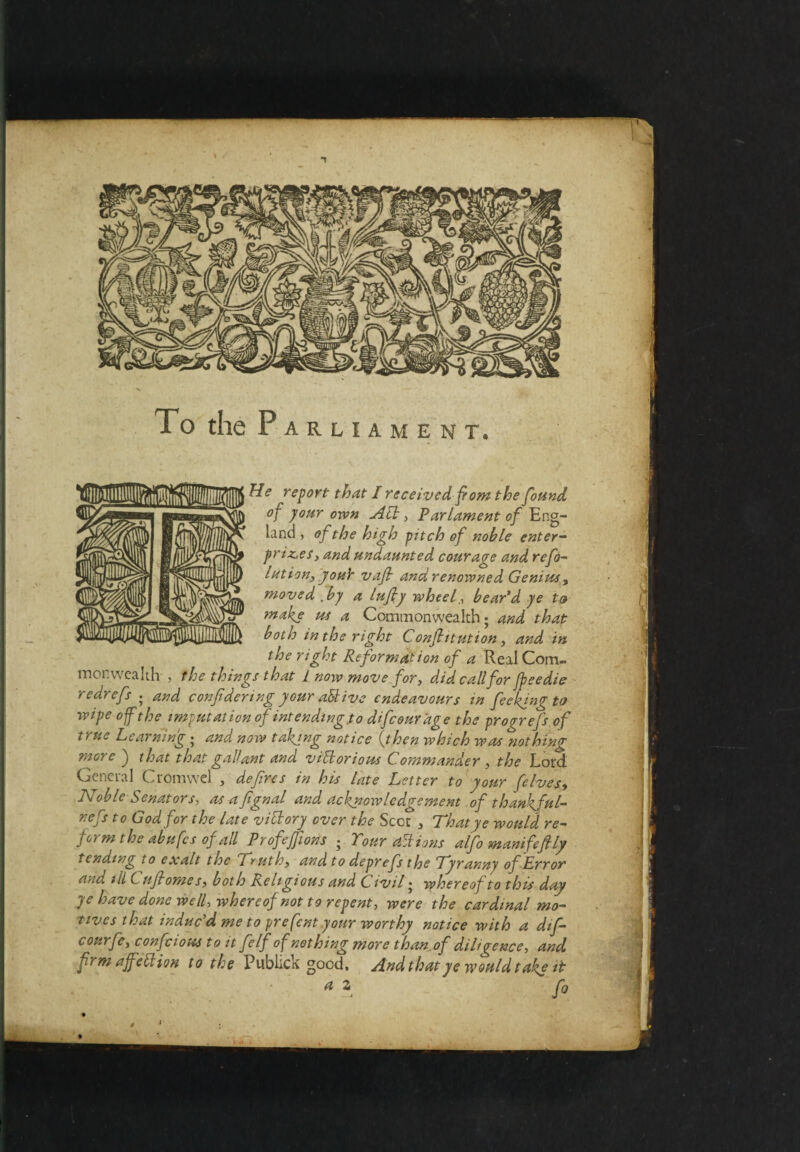 To the P arliament. He report that I received from the found of your oven Act, Parlament of Eng¬ land , of the high pitch of noble enter¬ prises, and undaunted courage and ref¬ lation, youY vafi and renowned Genius, moved .by a lufiy wheel, bear'd ye to tnakj us a Commonwealth; and that both in the right Confiitution, and in the right Reformation of a Real Com¬ monwealth , the things that 1 now move for, did call for fteedie redrefs . and con ft'dering your attive endeavours in feeking to wipe of the imputation of intending.to difeourage the progrefs of true Learning ; and now takjng notice (then which was nothing more ) that that gallant and vihhorious Commander , the Lord. General Cromwel , defires in his late Letter to your felves, Noble Senators, as afignal and acknowledgement of thankful- nefs t o God for the late victory over the Scot , That ye would re¬ form the abufes of all Profeffions • Tour actions alfo manifefily tending to exalt the Truth, and to deprefs the Tyranny of Error and ill C ufiome s, both Religious and (^ivil • whereof to this day ye have done well, whereof not to repent, were the cardinal mo¬ tives that induc’d me to pre font your worthy notice with a dif- courfe, confcious to it felf of nothing more than.of diligence, and frm af'etlion to the Publick good. And that ye would take it a z f0