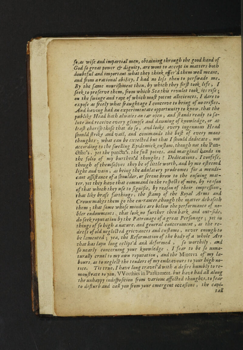 f«,as wife and impartial men, obtaining through the good hand, of God fo threat power & dignity, are wont to accept in matters both doubtful and important .what they thtnk^ojfcr’d them well meant, and from a rational ability, I had no lefs then to perfwade me. By the fame nourishment then, by which they flrfl took hje, l feek^to preferve them,fiom which Sea this rivulet took its rife • on the fwinge and rapt of which mofl potent alliciences, / dare to expofe as freely what fraughtage I conceive to bring of no trifles. And having had an experimentate opportunity to know, that the publike Head hath alwaies an car open , anA Jlands ready to fa- lute and receive every glimpfe and dawning of knowledge, or at Icafl cherifjh thofe that do fo, and looks every ingenuous Head fhould fir ike and vail, and commands the be ft op every mans thought s • what can be expected but that I fhould dedicate , not according to the fwelling Epidemick^cuflom, though not the Pun¬ ctilio's , yet the punfta's, the full points, and marginal Unds in the folio of my burthen’d thoughts ? Dedications, Iconfefs, though of themfelves they be of little worth, and by me efleemd. light and vain, as being the adulatory prodromes foi a mendi¬ cant ajflfiance of a (boulder, or ferene brow to the enfuing mat¬ ter, yet they have that command in the refpebls of men, by reffort of that which they ufe to fgnifie, by reafon of their impreffion, that like brafs farthings , the flamp of the Royal Arms and Crown makes them go the currantei ,though the matter debafeth them • that fome whofe mindes are below the performance of no¬ bler endowments , that lookjno further then bark rind out-Jide, dofeekjeputation by the Patronage of a great Pcrfonage ; yet in things of fo high anature, and general concernment, as the re¬ ar cfs of old negletted grievances and cuflams , never enough to be lamented * yea, the Reformation of the body of a whole Art that has layn long eclips'd and deformed , fo worthily , and fo nearly concerning your knowledge , I fear to be fo unna¬ turally cruel to my own reputation , and the Minerva of my la¬ bours, as to neglctt the tenders of my endeavours to your high no¬ tice. Tis true, I have longtravel'dwith a deflrc humbly tore- monflrate to you, Worthies in Parliament, but have had all along the unhappy mdijpofltion from various ajfefted thoughts,to fear to dtfiurb and call you flomyonr emergent occaflons , the capi-