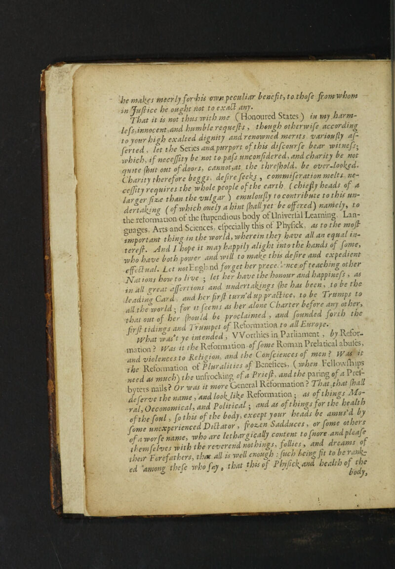 •he makes mecrly fowhis own peculiar benefit, to thofie from whom in Juft ice he ought not to exact any. That u is not thus with me ( Honoured States) in my harm- lefs.innocent.and humble requefis , though otherwife according t o your hi ah exalted dignity and renowned merits vamoufly af- ferted. let the Series and purport of this dtfcourfe bear witnefs; which] if necejfity be not to pafis unconfidered, and charity be not qnne (hut out of doors, cannot,at the threfhold. be over-looked. Charity therefore beggs, defire fecks , commiferation melts ne- ceffity requires the whole people of the earth ( chiefly heads of a larger fiz.e than the vulgar ) emuloufiy to contribute to this un¬ dertaking (of which onely a hint (hallyet be offered) namely, to the reformation of the ftupendious body of Univeriai Learning Lin- trusses. Arts and Sciences, efpeciaUy this of Phyfick, as to the moffr important thing in the world, wherein they have all an equal in¬ ter eft. And / hope it may happily alight into the hands of fame, who have both power and will to make this defire amd expedient effectual. L c t not E ngla nd forget her prece< - mce.of teaching other Nations howto live ; let her have the honour and happmefs , as ' in all treat a (Tertians and undertakings (he has been,Jo be the leading Card and her firfi turn’d up practice, to be Trumps to all the world ; for itfeems as her alone Charter before any other, that out of her (hould be proclaimed , and founded forth the fir ft tidings and Trumpet of Reformation to all Europe. J what waft ye intended , Worthies m Parliament , by Refor- motion> Was it the Reformation of feme Roman Prelaticalabules, and violences to Religion, and the Conferences oj men ? Was^ the Reformation of Pluralities of Bcnchces,. ( when I cllwfhips need as much) the unfrocking_ofa Prieft, bvtcrs nails? Or was it more General Reformation? That that (hall dlferve the name , and lookjik,* Reformation ; « of things Mo¬ ral, Oeconomical, and Political; and as of things for the health of the fotsl, fo this of the body, except your heads be amus d by fame unexperienced Dictator , frozen Sadduces, or fame onhers of a worfe name, who are lethargically content to fnore andpleafe them felves with the reverend nothings, follies , and dreams [ [her Forefathers, then all is veil enough -.fuel, Icing fit to be ranks ed -among theft who fay. that thts of Phyftckand bealthofj