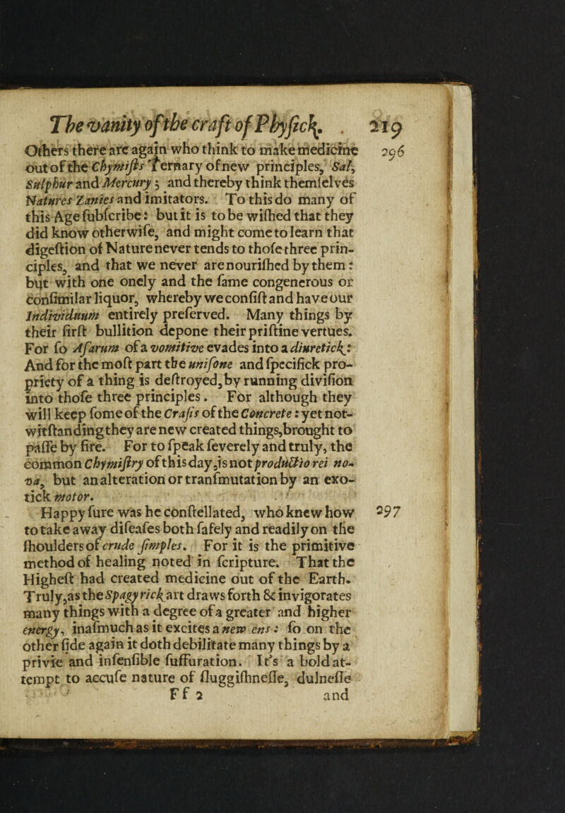 Others there are again who think to mike medicine out of the Chymifls Ternary of new principles. Sal, Sulphur and Mercury $ and thereby think themlelves Natures Zanies and imitators. To this do many of thisAge fubferibe: butitis to be wifhed that they did know otherwife, and might come to learn that digeftion of Nature never tends to thofe three prin¬ ciples, and that we never are nourished by them: but with one oncly and the fame congenerous or confimilar liquor, whereby we confifi: and have our Individnum entirely preferved. Many things by their firft bullition depone their priftine vertues. For fo Afarum of a vomitive evades into a diuretic And for the moft part the uni forte and fpccifick pro¬ priety of a thing is defl:royed,by running divifion into thofe three principles. For although they will keep feme of the Crafts of the Cimcrete: yet not- witftandingthey are new created things,brought to pafle by fire. For to fpeak feverely and truly, the common Chymiftry ofthisday5isnotprodti&io rei no- va, but an alteration or transmutation by an exo¬ tick motor. . - Happy fure was he con (fell a ted, wh6 knew how to take away difeafes both fafely and readily on the fhouldersofrrwJe Jimples. For it is the primitive method of healing noted in feripture. That the Higheft had created medicine out of the Earth* Truly,as theSpagyric£art draws forth Sc invigorates many things with a degree of a greater and higher energy, inafmuch as it excites a new ens: fo on the other fide again it doth debilitate many things by a privie and infenfible fuffuration. It*s a bold at¬ tempt to aecufe nature of fluggifhnede, dulnefle F f 2 and