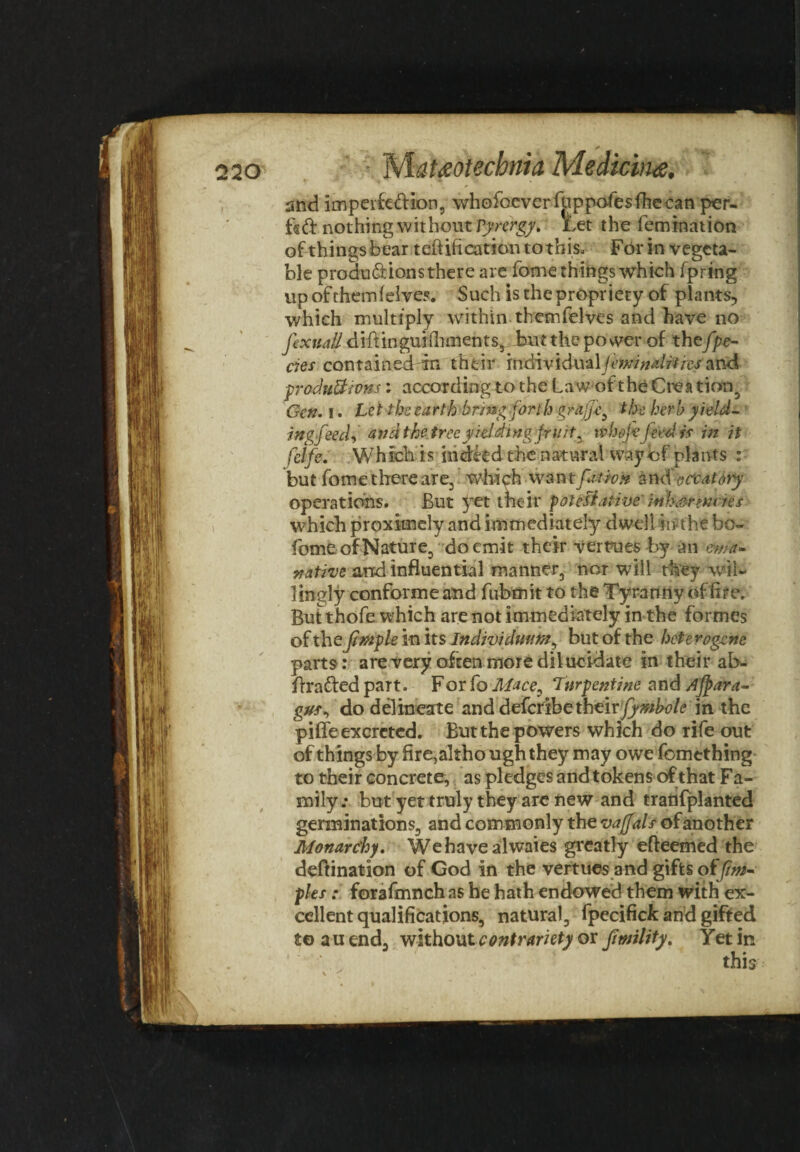 ' * * * .-‘w- 220 Mat&otecbnia Medicine, 1 w \ * * ' ' ’ V dL. and imperfe&ion, whoibcverfuppofesfhecan per¬ fect nothing without Vyrtrgy. Let the femtnation of things bear teftifi cation to this* For in vegeta¬ ble productions there are forne things which fpring up of them f elves. Such is the propriety of plants, which multiply within themfelves and have no fexit all diftinguifhments, but the po wer of thefpe¬ des contained in their tfvd\v'tdu&\ftw$ mirths and produ&tvns: according to the Law of t he CreatioT^ Gen. i. Let the earth bring forth grafts the herb yield- ingfeecf and thetree yielding fruit , whojefeed is in it fclfe. Which is indeed the natural way of plants : but fome there are, which wantpaion aneioccatory operations. But yet their potestative' mhsnmtes which proximely and immediately dwell in the bo- fiome of Nature, do emit their vertues by an ewa- native and influential manner, nor will they wil¬ lingly conform e and fubmitto the Tyranny of fire. But thofe which are not immediately in the formes of the jimple in its Individmm, but of the heterogene parts: are very often more dilucidate in their ab- flrafted part. For fo Mace, Turpentine and Afjgara- gus, do delineate and deferibe their/y^W? in the piffe excreted. But the powers which do rife out of things by fire,altho ugh they may owe fomtthing to their concrete, as pledges and tokens of that Fa¬ mily.* but yet truly they arc new and tratifplanted germinations, and commonly the vajfals of another Monarchy. We have alwaies greatly efteemed the deftination of God in the vertues and gifts oi fim- ples: forafmnch as he hath endowed them with ex¬ cellent qualifications, natural, fpecifick and gifted to a u end, without contrariety or jimlity. Yet in I T ill 1 'Ll 1