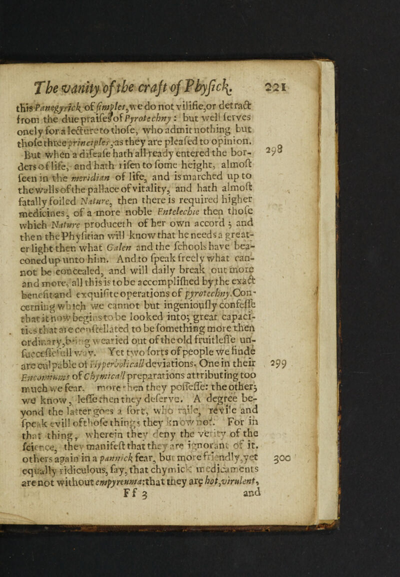 this Panegymk of'fimplesjnc do not vilifie,or detraft from the due Tpwi&yof Pyrotcchny: but well ferves onely for a led tire to thofe, who admit nothing but thofe thteeprmcipl'es,-as they are plcafed to opinion. But when a difeafe hath all ready entered the bor- 293 dersof life, and hath rifen to fome height, almoft feen in the meridian of life, and is marched up to the walls ofthepallace of vitality, and hath almoft fatally foiled Nature, then there is required higher medicines, of a more noble F.ntelechie then thofe which Nature producerh of her own accord , and then thePhyfitian will knowthat he needs a great¬ er light ther/what Galen and the fchoolshave bea¬ coned up unto him. And to fpeak freely what can¬ not be concealed3 and will daily break out more and more, all this is tobe accomplifhed by the exa& benefitand exquiftte operations of pyrotechny.Con¬ cerning whtcji we cannot but ingenioufly confeftb thatat how begicsto be looked into} great capaci¬ ties that 01 e cenftellated to be fomething more then ordinary ,b*- g wearied out of the old fruitlefle uri- fuc cefteHdl wa v, V ct two forts of people we finde are culpable ot Hyperbolical! deviations. One in their 299 Encomiums of ChymicaHpreparations attributing too much we fear, more -hsn they pofiefTe: the other, we know, lefte then they defer ve. A degree be¬ yond the latter goes a fort, who r^ilej revile and fpe k evill ofthofe things they know not. For in that' thing, wherein they deny the verity of the fcience, they manifeft that they are ignorant of it. others again in a pannick fear, bin more friendly,yet 300 equally ridiculous, fay,that chymic : medicaments are not without empyreuma: that ttiey arf hot,virulent,