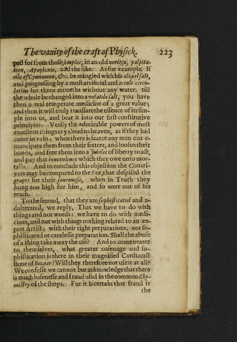 ped for from thofeftmples, in an old vertigo, palpita¬ tion, Apoplexie, a:#d the like. As for example. If oile ofCynnamon, &c, be mingled with his alkaalfalt, and progrefling by a moft artificial and occult circu¬ lation for three moncths without any water, till the whole be changed into a volatile fait, you have then a real temperate medicine of a great value 5 and then it will truly tranflatetheeflence of its Am¬ ple into us, and bear it into our firft conftitutive principles. Verily the admirable powers of moft excellent things cry aloud to heaven, as if they had come in vain ^ when there is lcarce any man can e- mancipate them from their fetters, and loofen their bonds, and free them into a jubilee of liberty to aft, and pay that benevolence which they owe unto mor¬ tally And to conclude this objection the Contri¬ vers may be compared to the F^that defpifed the grapes for their fonrenejfe, when in Truth they hung too high for him, and fo were out of his reach. Tothcfecond, that they avefophifticated and a- dulterated, we reply. That we have to do with things and not words: wehave to do with medi¬ cines, and not with things nothing related t o an ex¬ pert Artift 5 with their right preparations, not fo- phifticated or caielefle preparation. Shall the abufe of a thing take away the ufe? And to come nearer to themfelves, what greater cofcnage and fo- phiftication is there in their magnified Cardiacall ftone of Bezoar ? Will they therefore not ufe it at all> Weconfefle we cannot but acknowledge that there is much bafenefle and f raud ufed in thecommon Chy- tnitfry of the (hops. F pr it is certain that fraud is