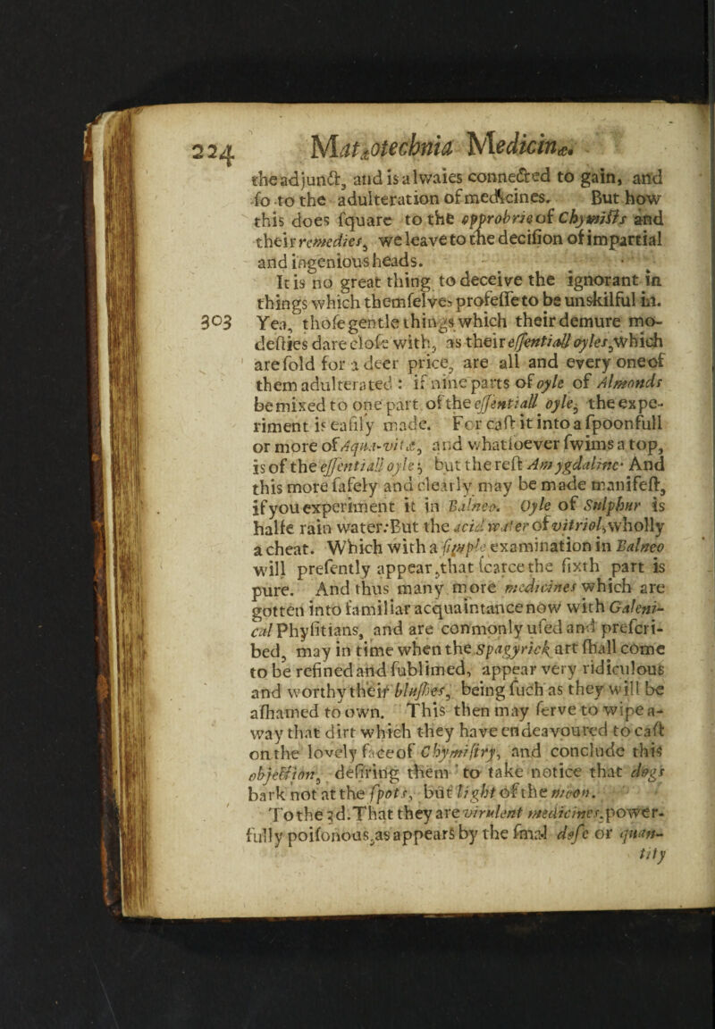 12a Mahotecbnia Nledkink. theadjuntt, audisalwaies conne&ed to gain, and fo to the adulteration of medicines. But how this does fquare to the typrobm of Chymiiis and their remedies3 we leave to the decifion of impartial and ingenious heads. : ^ It is no great thing to deceive the ignorant in things which themfelve* profeffeto be unskilful in. 3°3 Yea, thofe gentle things which their demure mo- cleflies dare clofe with, as their effentialloyles^which are fold for a deer price, are all and every oneof them adulterated : if nine parts ofoyle of Almonds bemixedto one part ofthQeJJentiall^oyle6 theexpe- riment is eafily made. For caft it into a fpoonfull or more c£Aqm»vit£9 and v. hatioever fwims a top, is of the cjjentiall oyle j, but the reft Amygdaline- And this more fafely and dearly may be made manifeft, if you experiment it in Balnea. Oyle of Sulphur is halfe rain water.'But the acid i&ctfer of vitriol^wholly a cheat. Which with a '{qttple examination in Balneo will prefently appear ,that Icatce the fixth part is pure. And thus many more medicines which are gotten into familiar acquaintance now with Galenic czdPhy fit fans, and are conmonly ufedand preferi- bed, may in time when the spagyrieg art fball come to be refined and fublimed, appear very ridiculous and worthy their blufhes, being fuch as they will be afhamed to own. This then may ferve to wipe a- way that dirt which they have endeavoured to caft on the lovely fr.eeol Chymifiry, and conclude this objeUion^ defi'ring them to take notice that dogs bark not atthe [pots, but lighto£the wcon. To the 3d.That they are virulent medicines.power- fully poifonoas,as appears by the fma.l dofc or quan¬ tity