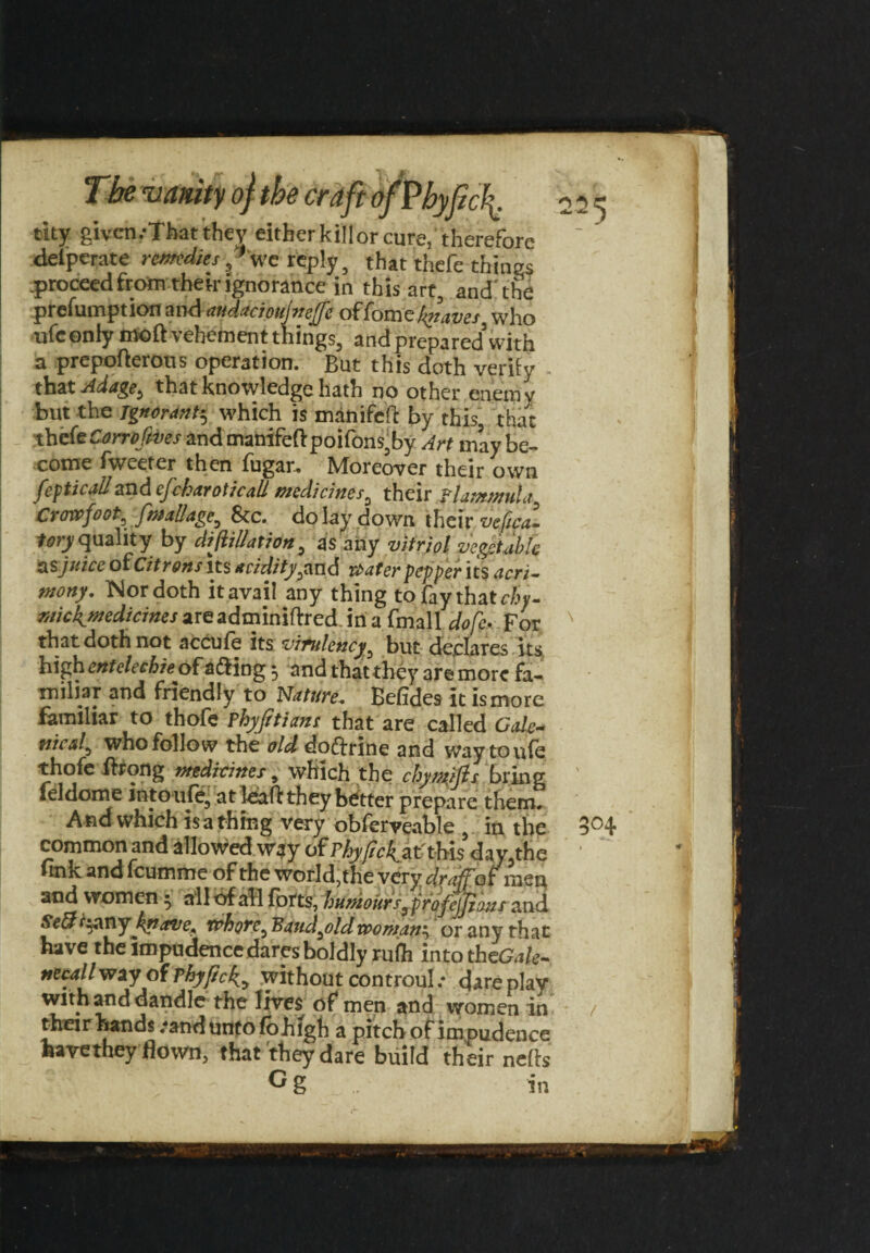 tity given .-That they eitherkillorcure, therefore delperate remedieswe reply, that thefe things proceed from then-ignorance in this art, and'the profumption and audaciottjneffe offomeknaves who ufconiy moft vehement tilings, and prepared with a prepofterous operation. But this doth verify that Adage, that knowledge hath no other enemy but the ignorant*, which is manifeft by this, that thefe Corro fives and manifefl:poifons,by Art may be¬ come Tweeter then fugar.. Moreover their own fepticall and efckaroticali medicines, their Plantn?uta Crowfoot, fmallage, See. do lay down their vejtcal ^quality by dijlillation, as any vitriol vegetable as juice otcitrons its acidity,and water pepper its acri¬ mony. Nor doth it avail any thing to fay that chy- rnickynedicines areadminiftred in a fmall dole. For that doth not accufe its vitulencybut declares its high entelechie of a&ing 3 and that they are more fa¬ miliar and friendly to Nature. Befides it is more familiar to thofe Phyfttians that are called Ode-, vied, who follow the old doftrine and waytoufe thofe ftrong medicines, which the chyndfls bring feldome intoufe, at leaflthey better prepare them, A nd which is a thing very obferveable , in the common and allowed way of Phy/ic^t'thh day,the fink and feumme of the worId,the very draffof men and women; all of all forts, humours, ji and St&lpnytymi tphoT?^ Bjud^vldtconidn'^ or any that have the impudence dares boldly ru(h intotheG.i/c- necallway of rhjflck., without controul.- direplav with and dandle the lives of men and women in their hands .-and unto fohlgh a pitch of impudence havethey flown, that they dare build their nells ° g in