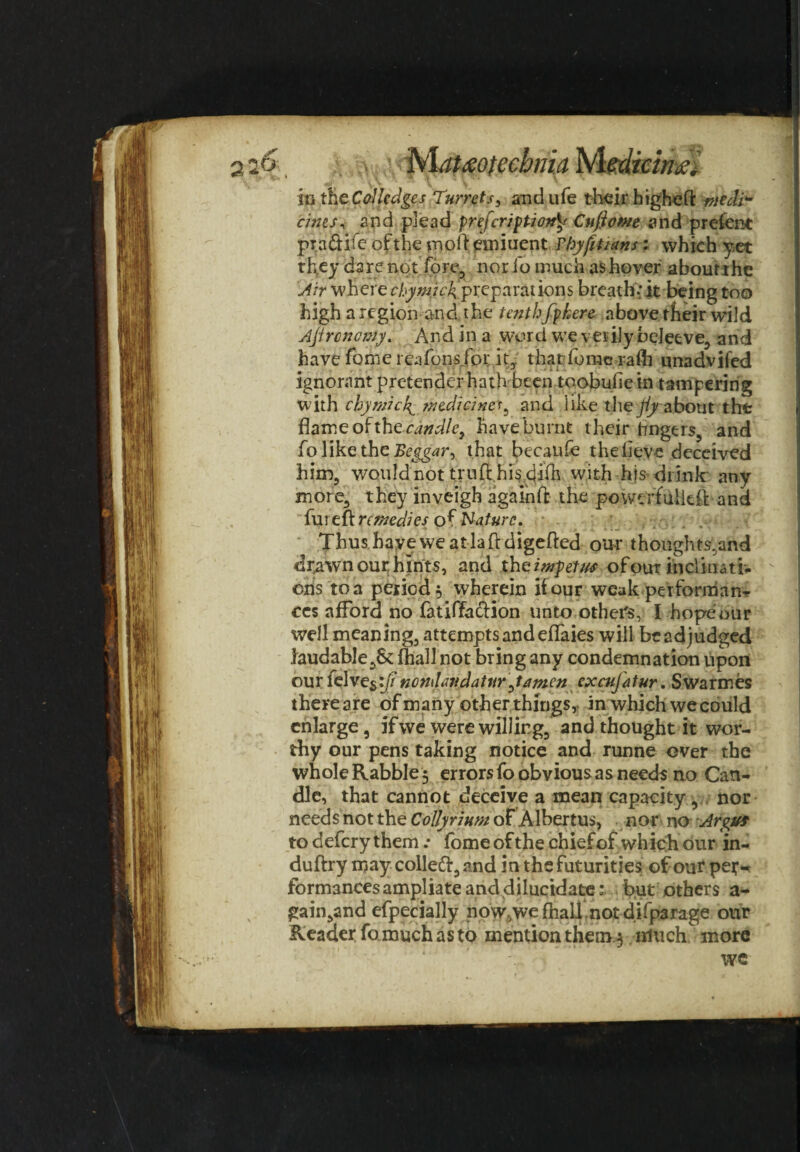 a;6 b\at£otecbma Medicine in Cdledges Turretandufe their higheft ntedi* cints, and plead prefer/Cuftowe and prefent pradtiie of the moil emiuent Fhyfitians: which yet they dare not fore, nor fo much as hover about the Air wh ere chymicf-prepai*ations breath.’ it being too high a region and the te?ithfphere above their wild Ajircncmy. And in a word we verily beleeve, and have fome reafons for it,. that dome raft] unadvil'ed ignorant pretender hath been toobufiein tampering with chymicf medicines^ and like the fly nbout the flame of the candle, have burnt their Angers, and fo like the Beggar, that becaufe the lleve deceived him, would not truft hi^ dilh with his drink' any more, they inveigh againft the powcrfullcit and iureit remedies of Nature. Thus have we at la ft digefted our thoughts,and drawn our hints, and th^impetus ofout inclinatb ens toa period, wherein if our weak performan^ ccs afford no fatiffa&ion unto others, I hopeour well meaning, attempts and eflaies will be adjudged laudable,&: fhall not bring any condemnation upon our felves^// ncndtiudaturjamen excujatur. Swarmes thereare of many other things, in which wecould enlarge, if we were willing, and thought it wor¬ thy our pens taking notice and runne over the whole Rabble 5 errors fo obvious as needs no Can¬ dle, that cannot deceive a mean capacity, nor needs not the Collyrium of Albertos, nor no Arpuf to defery them .* fomeofthe chief of which our in- duftry may collefr,and in the futurities of our pet- formancesampliate anddilucidate: but others a- gain,and efpecially now,we fhall .not difparage our Reader fo much as to mention them.3 much more we