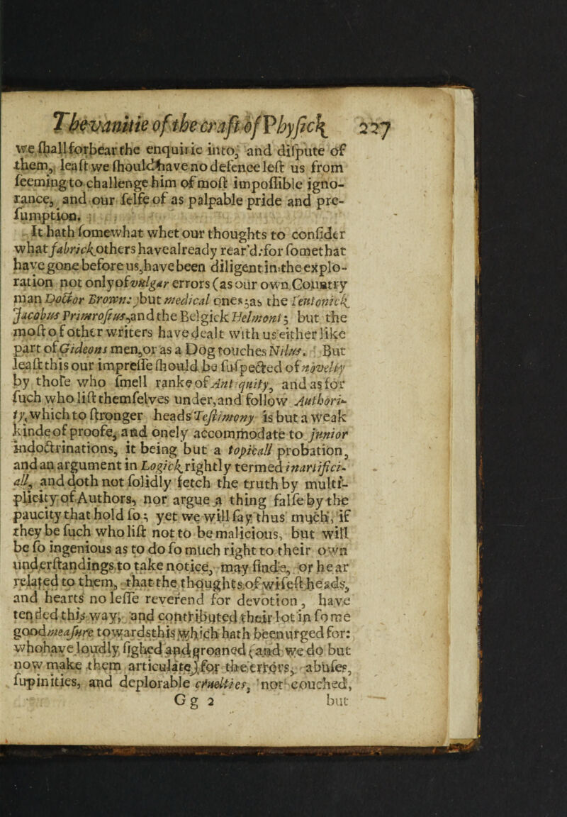 wefballforbear the enquiric into, and dilpute of them, lea ft we fhouldfoave no defence left us from feeming to challenge him ofmoft impoftible igno¬ rance, and our felfeof as palpable pride and pre- fumption. It hath fomewhat whet our thoughts to conftder what/^r/c^others havealready rear'd.-for fomethat have gone before us.have been diligent imthe explo¬ ration not onlyofvulgar errors (as our own Couatry man Doftor Brown; jbut medical ones;as the Lent onto If Jacobus Pn/urofeus^ndthe Belgick Belmont $ but the moftofothir writers havedealt with us either like part of Gideons mentor as a Dog touches Nilus. But Jeaft this our imprefle fhould.be fu-fpe&ed of novelty by thofe who fmell ranks of vfot quity^ and as for fuch who lift themfelves underhand follow Authori- fy,. which to ftronger heads Tejlimony is but a weak kinde of proofs, and onely accommodate to junior indo&rinations, it being but a topical! probation, and an argument in rightly termed inariificu 4h find doth not fo]idly fetch the truth by multi¬ plicity of Authors, nor argue a thing falfeby the paucity that hold fo^ yet we will fay thus much', if they be fuch who lift not to be malicious, but will be fo ingenious as to do fo much right to their own underftandings to take notice, may finds, or hear relafed to them, that the thqughts.ofwifeft heads, and hearts nolefte reverend for devotion, have ten ded this way, and contributed their lot in fo me goodmeajure towardsthis which hath beenurgedfor: whohaye loudly fighed and groaned ^amd we do but now make them articulatcj for the errors, abufes, fup inkies, and deplorable cisHeliierl ’not couched, G g 2 but