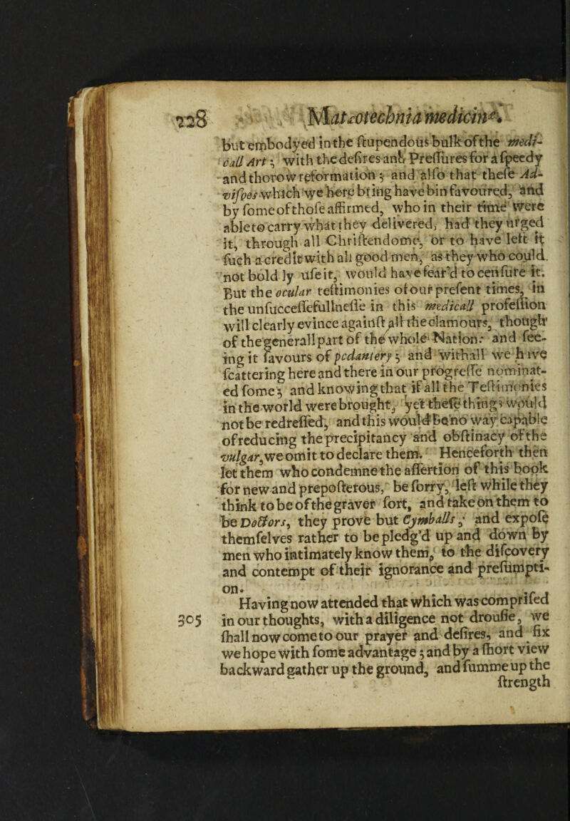 <22 8 ■ Matsotecbnia medicine but embodyed in the ftupendousbulkofthe tttecti- cull Art ^ with the defires ank Preftiires for afpeedy and thorow reformation y and Wo that theft Ad- vifoes-which we here bring have bin favoured, and by fome of thole affirmed, who in their time were ablet© carry what they delivered, had they urged it, through all Chrlftendomp, or to have left it fuch a credit with all good men, as they who could, not boldly ufeit, would have fear’d to cerifure it. But the ocuUr teffimonies ofourprefent times, in the unfucceflefullnefle in this mtdicall profellion will clearly evince againftaihhe clamours, though' of thegenerallpart of the whole* Nation.* and fee¬ ing it favours of pcdantery 5 and withall we h ive feathering here and there in our progreffc nominat¬ ed fome 5 and knowing that if all the Teflt monies in the world were brought, yet theft things would notbe redreifed, andthis would be’no way capable ofreducing the precipitancy and obftinacy of the vulgar^we omit to declare them. Henceforth then let them who condemne the affertion of this book fornewandprepofterous, beforry, left while they think to be ofthe graver fort, and take on them to b QDo&ors^ they prove but Cy mb alls y and expofo themfelves rather to be pledg’d up and down by men who intimately know them, to the difeovery and contempt of their ignorance and prefumpti- Having now attended that which was comprifed 3°5 in our thoughts, with a diligence not droufie, we fhallnowcometoour prayef and defires, and fix we hope with fome advantage 5 and by a fhort view backward gather up the ground, and fumme up the ftrength
