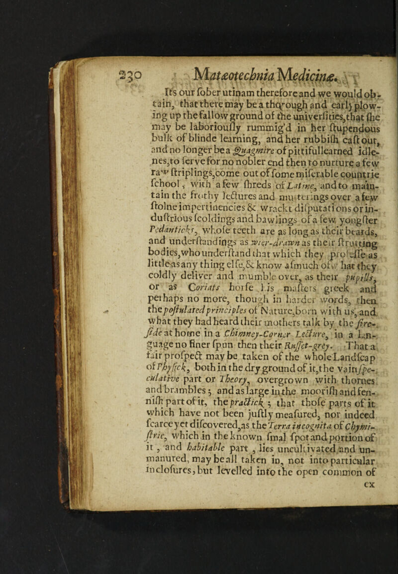 rrv p Mauotecbma NLedicina. f } Its our fober utinam therefore and we would ob - taia, that there may be a through and earl) plow¬ ing up the fallow ground of the univerflties,that (he may be laboriously rummig’d in her ftupendous bulk ofblinde learning, and her rubbilh caftout, and no longer be a Quagmire of pittifullearned idle¬ ness ferve for no nobler end then to nurture a few ra^7 ftriplings5come out of fomemiferable countrie fchool, with a few fhreds ofbating and to main¬ tain the frothy leisures and muttimgs over a few ftolneimpeninencies &: wrackt deputations or in- duftrious fcoldings and bawlings of a few yongfter Tedantick^ whole teeth are as long as their beards, and underhand ings as Tvier-arawn as their ft rutting bodies,who underhand that which they profile as litrieasany thing elfe,&know afmuch oh hat they coldly deliver and mumble over, as their pit pills 9 or as Qoriats horfe l.is matters greek and perhaps no more, though in harder words, then thepofhlaredprinciples of Nature,born with us, and what they had heard their mothers talk by the fire-, fide at home in a Chimney-Cortier Le&ttre> in a lan¬ guage no finer fpun then their Knffet-grey. That a fair profpefr maybe taken of the wholeLandfcap °Wfylfck, both iri the dry ground of it,the vainJ}e- culative part or Theory, overgrown with thornes and brambles 5 and as large in the moorifh andfen- riifh part of it, the praUick^ $ that thofe part s of it which have not been juttly meafured, nor indeed icarce y ct difcovered,as the Terr a incognita of cbymi- firie^ which in the known fmal fpot and portion of it , and habitable part , lies uncultivated and un¬ manured, may beall taken in, not into particular inclofuresjbut levelled info the open common of cx
