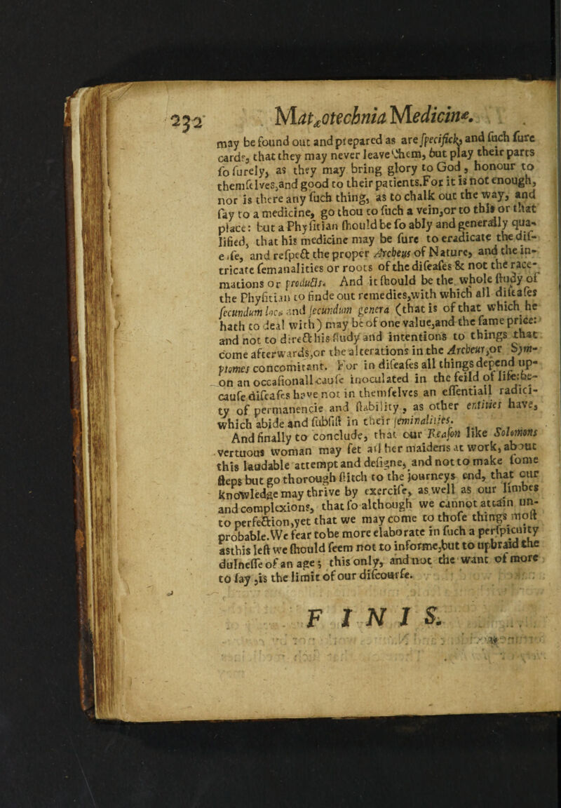 05 2 lvlatdotecbnia Niediein*. may be found out andpfepared as are fpecificland fuch fure cardf3 that they may never leave'Aem, hut play their parts fofurely, a? they may bring glory to God, honour to themfelves,and good to their patients.For it is not enough, nor is there any fuch thing, as to chalk out the way, and fay to a medicine, go thou co fuch a vein,or to this or that place: but a Phyfitian fliouldbe fo ably and generally tjua- lifted, that his medicine may be fure to eradicate the dii- e ife, and refpeft the proper Arcbeus of Nature, and the in¬ tricate femanalities or roots of the difeafes & not the race- mations or produds. And it Ihould be the whole ftudy oi the Phyfithn to finde out remedies,with which all difeafes (ccundum loc> and fecundutn genera (that is of that: which, he hath to deal with) may be of one value,and the fame price: andnottodire&his.fiudyand intentions to things that come afterwards,or the alterations in the Arcbcur}or S;m- ptmes concomitant. For in dileafes all things depend up¬ on an occafionallcaufc inoculated in thefeildotlite:be~ caufe difeafes h?«»e not in themfelvcs an eflentiall radici- ty of pernianencie and (lability, as other entitle t ha\e, which abide and fublift in their jemivaliiies. And finally to conclude, that cur Reafen like Sohmm vertuous woman may fet ail her maidens at work, about this laudable attempt and define, andnottomake iome fleps but go thorough flitch to the journeys end, that our knowledge may thrive by exerciie, as well as our limbes and complexions, that lb although we cannot attain un¬ to perfection,yet that we may come cothofe things molt probable.We fear tobe more elaborate in fuch a perfpicuity asthis left we fhould feem not to informe:but to upbraid the dulnefleof an age; this only, and not the want ot more to fay ,is the limit of our difeourfe. ■; FINIS.