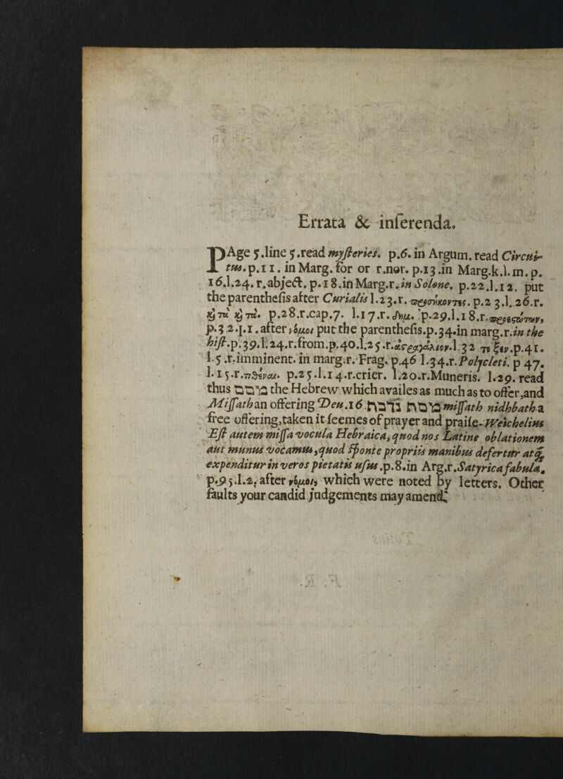 f * *; » * ■> - Errata Sc inferenda9 PAge 5.line read myfteries. p.6. in Argum. read Circuit fw.p.~ri. inMarg.for or rmor.p.i3.in Marg.k.l.m.p. 16.I.24.r.abjed.p.x S.inMarg.r.i»Solene. p.22.1.12. put theparenthefisafter Curiatis\.i7>%x%zs^oylMvrT\i,^.z 3.1.26.r. p.28.r.cap#7. l«iy.r.p*2p,l.i8.r.<®^g^7is;y, JM .2.J.1 .after put the parenthefis.p.^.in marg.r.^ the hifi.ip, 39.1.24.r.from.p, 40.I.2 5 3 2 7? ^.p.41 • 1.5 .r.imminent. in marg.r. Frag. 0,46 L^.r Pabjcleti. p 47. !• 1 yr.Ttfrivcu' p.2£.l.i4.r.crier. i.2o.r.Muneris. 1.2p.read thus the Hebrew which availes as much as to oftcr5and Mijfathzn offering ‘Deu.i6 JTfo^mjjkth nidhbath z. free oflering,taken it feemes of prayer and pmlc.jvekhelius Eft autem mjfa vocula Hebraic a,, ejuod nos Latins oblationem aut miinus ‘vocamttotfuod ffionte proprtis wanibus deftertttr atiftg expenditureverospietatisufus,p.8.in hxgs.Satyricafabula. p.p5.I.2. after *6^0/, which were noted by letters. Other faults your candid judgements may amend;