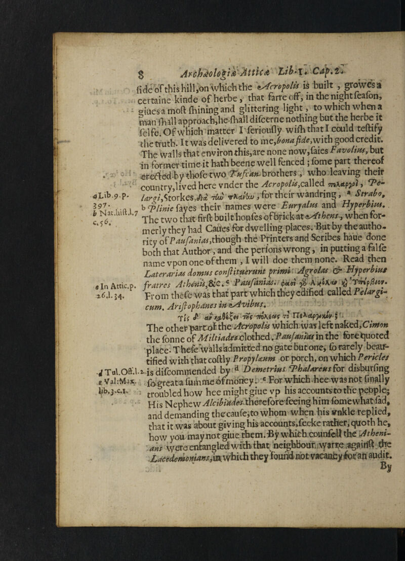 S Ay ch&olo'gt & Attic & lLib*\ *,C fide ofthis hill,on which the Acropolis is built , growes a certaine kinde of herbe, that farre off, in the night lealon, ojuesa mofl: fhiningand glittering light, to which when a man fliall approach,he fhafi difcerne nothing but the herbe it felfe. Of which matter Iferioufly wifh that I could teftify the truth. It was delivered to fide,with good credit. The walls that environthis,are none now,faies Favolius, but in former time it hath beene well fenced; fome part thereof • ; !\ erefted-by thofe two 7*/cv«»-brothers, who leaving their ‘ country,livedhere vnderthe^cro/Jo/^.called mhe-fyi, Fe- aUb9?- /W.Storkes.A* t&I »»«W, for their wandring, * Strabo, RV , n\ , b 7>//Wc fayes their names were Furyalus and Hyperbhu. b Nat.wit.1.7 The twQ t]iat firft buiicboufesofbrickat4Athens., whenfor- C'5 ’’ ■ merly they had Caires for dwelling places. But by the autho. rity ofP4*p»/<«,diough the Printers and Scribes haue done both that Author, and the perions wrong, in puttinga falfe name vpon one of them , I will doe them none. Read then Later arias domtss conJHtrtirunt prims Agrolas & Hyperbsut a In Attic.p. fratres Athcstis,&icA Faufanuui^di # >6 z6.l. i4. prom thefe was that part which they edified called Pelargs- mm. Artfiopbanes in iAvibus. yii J1' aa)tsi0if« -nit tn\a»t to Tlikctpjmlr }‘- The other part of the Acropolis which was left naked,Cimon the fonne ofMiltsaJUsdotheA .Paujanias in the fore quoted place- ThefeWalls admitted no gate but one, forarely beair- tified with that coftly PropyDum or porch, on which Pericles ■rfTol.Oft'.U isdifeommended by a Demetrius ‘Pba/areusfor disburfing t Val-.Max, fogreata fummedfmoney. ‘ For which hee wasnot finally Ijb.j.c.1. ; troi,bled how hee might giuevp his accounts to the people; His Nephew Alcibiades^mte(orzkdn%\\m fomewhatfad, and demanding the caufe.to whpm when his vnkle replied, that it was about giving his accounts.feeke rather, quoth he, how you may no t giue them. By which counfelt the Atheni- . aits were entangled with that neighbour., watte .agairift tfee Lacedemonians they 'found' not vacancy foe ah audit. . ■ %