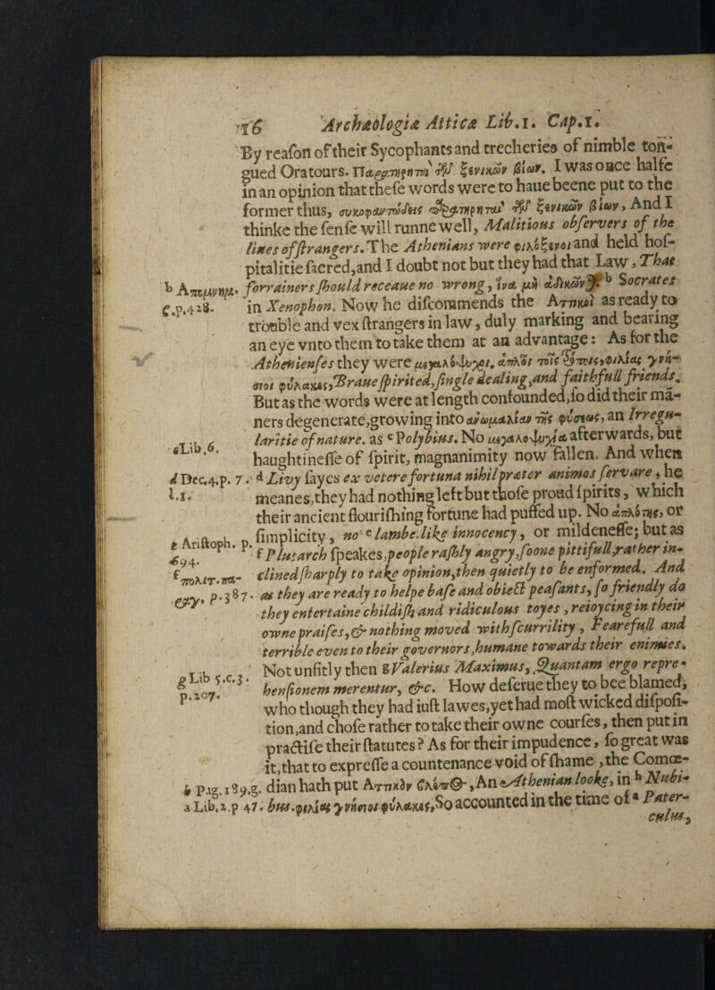 f.p.-r-s gX,ifa,6. i jr . t__- rf g Areh&ologid Atti c& Lib. i. Cap. i . By reafon of their Sycophants and trecheries of nimble toit- gued Ora tours. Tlct^jyiftiwi ^ |s vtx&f I was once halfc in an opinion that thefe words were to haue beene put to the former thus, Jzevimfr (l i*>v > And I thinke the fenfe will runne well, Malitious obfervtrs^ lines of fir angers.The Athenians were p/\o£«po/and held hol- pitalitie facred,and I doubt not but they had that Law, That % KmWM' forrainersShould receaue no wrong, ivet ddimvj: & Socrates ' in Xenophon, Now he difeoramends the Arvw as ready to trotible and vex ftrangers in law 5 duly marking and beating an eye vnto them to take them at an advantage; As for the Athenienfes they were atAoi tjk$tzustfitiat yvh- mot <p vhct%*S)T rauefpt ritedfingle dealing,andff^Mfijeuds. But as the words were at length confounded>io did their ma- ners degenerate,growing into am avisos vft <pvcnas> an Irregu- laritie of nature, as c P olybius. No afterwards, but haughtinefleof fpirit, magnanimity now fallen. And when d Dec,4.p. 7 Livy fayes ex veterefortuna nihil prater animos fervare y he i.i* meanes,they had nothing left but thole proud Ipirits, which their ancient flourishing fortune had puffed up. No w, or * a, u flmplicity, noie lawbc.like tnnocency, or mildeneflej but as ^ n °P * f Plutarch fycSkcs people ra/hly angry foone pittifull,ratherin- f.*n- clinedjharply to take opmionythen cjuietly to he enformed. And p. 3 8 7. as they are ready to helpe bafe and obiett peafants, [o friendly do they eniertaine childijh and ridiculous toyes > reioyctng in their ownepraifesy¬hing moved withfeurrility , Fe are full and terrible even to their governors Joutnane towards their eni/mes« Not unfitly then SValerius Afaximusyi^uantam ergo repre?• henfioncm merentury &c. How deferue they to bee blamed, who though they had iuft lawes,yet had moft wicked dilpou- tion,and chofe rather to take their owne courfes, then put in pra&ife their ftatutes ? As for their impudence, fo great was it,that to exprefle a countenance void of fhame ,the Comcc- h paa. 13Q.g. dian hath put AT77ih Gti*®- M Athenian looke, in h Nubt- a Lib%.p 47. bus.phiat jvhnot QChamfio accounted in the^ time ofa ^Lib $.c.3 p.ic7«
