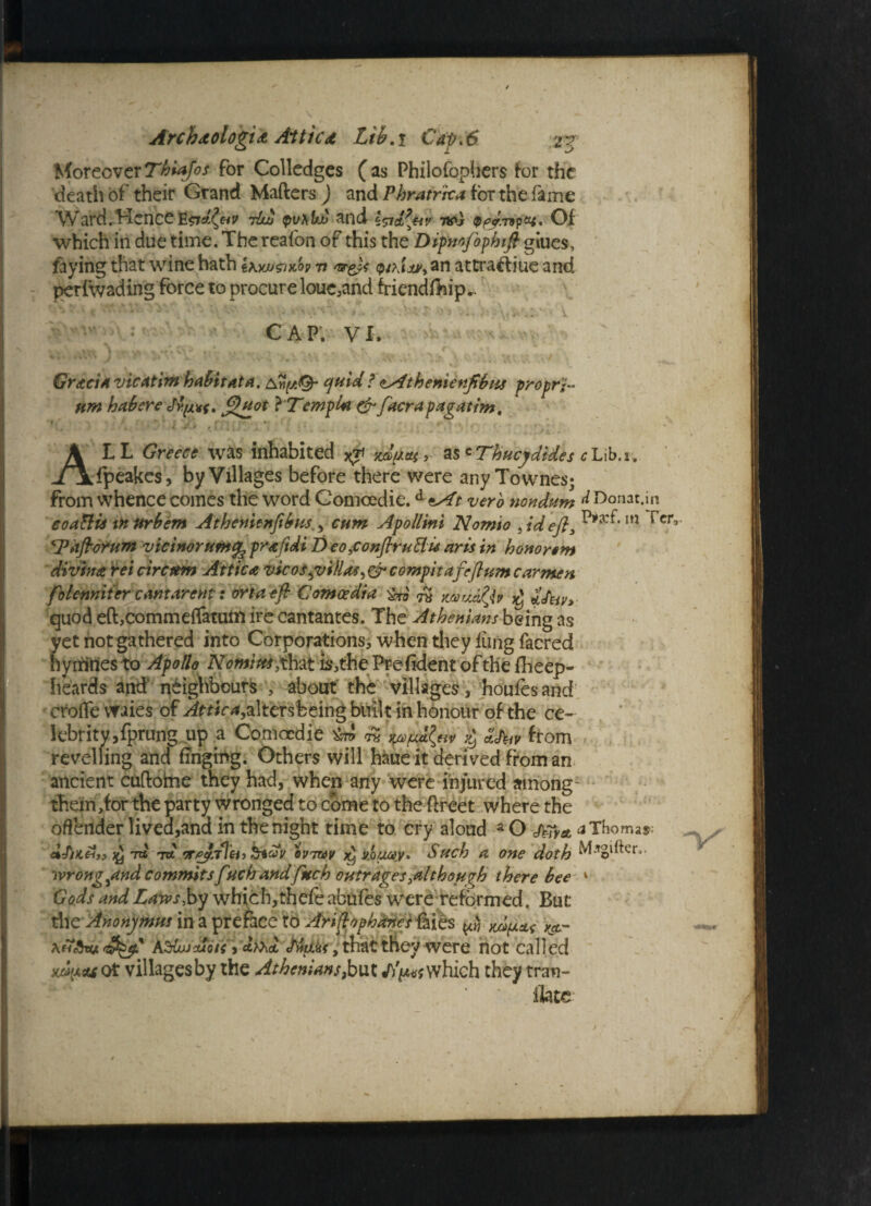 MoreoverThiajos for Colledges (as Philofophers for the death of their Grand Matters) and Phratrica for the fame Ward.Hence 7Iuj pv\U£ and I^ia^hv w] Qpy.npzt. Qi which in due time. The reafon of this the Dipnofophift oiues, faying that wine hath Ikw^olov v ar&t an attraftiue and perfwading force to procure loue,and friendlhip,. Avy CAP'. VI. V - - Gracia vicatim habitat a. quid? <LAthenienfibus proprh urn habere Jtijpvf. J^uot }'TempU & facrapagattm, i , ‘ . 4 •# ^ i ' • 4 ! ' * ‘ f ) ALL Greece was inhabited as « Thucydides c Lib.i, fpeakes, by Villages before there were any Townes; from whence comes the word Comoedie.d *At verb nondum d Donat.in coa&is in nrbem Athenienfibus,, cum Apollini Nomto , id eft3 in rcr° 'Taftorum vicinorumpraftdi DeofonftruHu nr is in hononm divina rei circrnn Attica vicos guillas^ & compitafeftum carmen folenniter cantarent: ortaeft Comoedia i&o 7$ ruuidjv i<htv> quod eft,comme{fatum ire cantantes. The Atheniansbeing as yet not gathered into Corporations, when they lung facred hymttes to Apollo Nornim#hat is,the Prefident of the fheep- heards and neighbours , about the villages, houfesand; crofle vvaies of Attica,altersfceing built in honour of the ce¬ lebrity, fprung.up .a Comoedie ™ % SJ^v from revelling and finging. Others will haue it derived from an ancient cuftome they had, when any were injured among- them,for the party wronged to come to the ttreet where the offender lived,and in the night time to cry aloud aO j^ya. aThomar afiK&t* *n£ 7tt qvtvv fyMUMy, Such a one doth wrong ^and commits fnchandfuch outrages .although there bee ‘ Gods and Laws by which, thefe abufes were reformed. But the Anonymus in a preface to Ariftophaneslkih $ ^ AfdujAoti * Miiu, that they were not called ^ctfot villages by the Athenians,but J)^ which they tnm- ilate