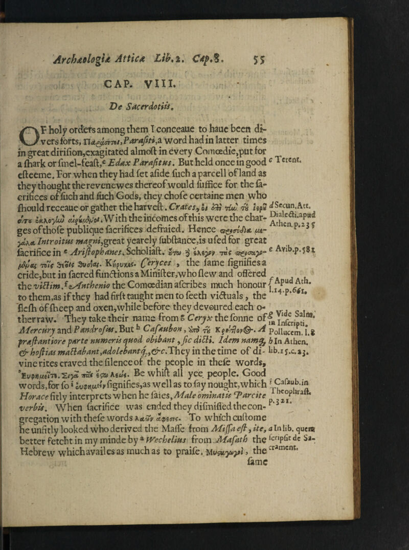 TV ' » , . , , . ‘ . 9 CAP. VIII. De Sacerdotiis. V 1 f* < ' . .. . * , : * •» GF holy orders among them I conceaue to haue been di¬ vers forts, nd&oi79/,P*r*fit*,a word had in latter times in great dirifion,exagitated almoft in every Comoedie,put for a (hark or fmel-feaft,c Edax Parafitus. But held once in good c Tcrcnt< efteeme. For when they had fet afide fuch a parcell of land as they thought the revenewes thereof would fuffice for thefi- crifices offuch and inch Gods, they chofe certaine men who fhould receaue or gather the haxvcft:* Crates 9oi tOju /gp# ^Secun,Atta UKoylw AgttA'o* .With the incomes ofthis were the char- ges of thole publiquefacrifices defraied. Hence we- -?• 3* yLhd Introitm ntagni,great yearely fubftance,is ufed for great facrifice in c Ariftophanes, Scholiaft. $ t\i)py rat e Avib.p.581 tu( atdun*. Kfyuiut* Ceryces > 'the fame fignifiesa cride,btit in faered fun&ions a Minifter,who flew and offered the^if?/w.f(i^r^wtheComoedianafcribes much honourj' to them,as if they had firft taught men to feeth victuals, the 'I4’p‘ u flefh of fheep and oxen3while before they devoured each o- , therraw. They take their name from Z Ceryx thefonne of^Ynfcripti * Mercury and Pandr of us, Buth Cafaubon, iv Kf^o?©-. A p0nucc^ [ g praflantiore parte numeric quod obibant ,fic ditti. Idem namfo h In Athen. & hofiiasmattabantMolebant^&c.They inthetime of di- vine rites craved the filence of the people in thefe words, 'Ewmln.'S/jX *2* asJf. Be whiff all yee people. Good words,for fo»k»?»j^Vignifies3as well as to fay nought,which -r?afau,b;ij! Horace fitly interprets when he foies, Male om watts cParcite 1 verbis, When facrifice was ended they difmified the con- p‘1 gregation with thefe words hetvv To which cuftome he unfitly looked who derived the Made from Mi fa efl, ite, a In lib. quem better fetcht in my minde by a tVechellus from Mafath the ,cnpbt dc Sa- Hebrew which availes as much as to praife. Mthe :ramcma fame r