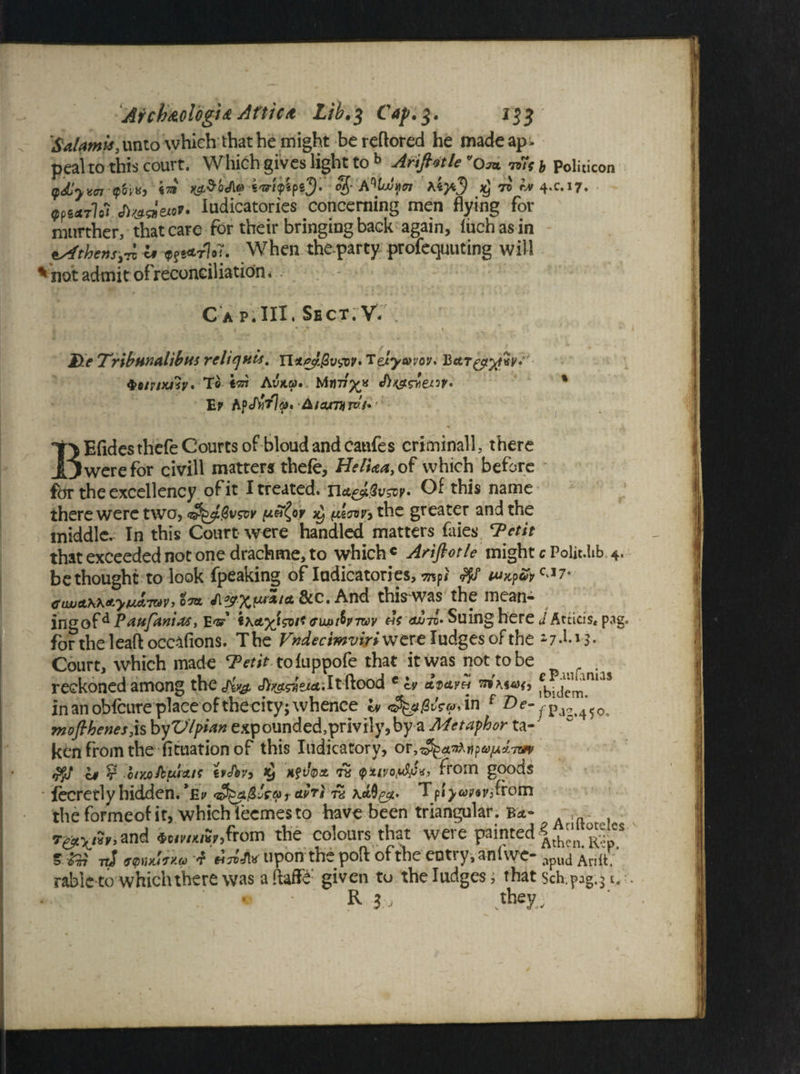 Salami*,unto which that be might be reftored he madeap- peaho this court. Which gives light to b Anftotle ms j pditicon tpdljvct ?0|KJ ia» KzSoJin t'O'lfipiJi iwf A%j!nttn A4J4.5 xj 7. A» 4.C.17. ?P4*r?o? «&««««»• Iudicatories concerning men flying for rotirther, that care for their bringing back again, fiich as in Athens,™ « When theparty profeqmiting will 'not admit of reconciliation. - Cap.HI. Sbct.V: He TribHnalibus rcliquis. n*/*cl&v&v»Telyc0voy. 4>fi/r/w?y. To Iot Av*&>. Ev AfcAiTl^. &iaxntiToi* T> Efidesthefe Courts of bloud and catifes criminal^ there JL5 were for civill matters thefe, HelUa, of which before for the excellency of it I treated, Of this name there were two, ^ (Aaw> the greater and the middle. In this Court were handled matters faies Tctit that exceeded not one drachme, to which c Arifiotle might c Poiit.lib 4. bethought to look fpeaking of Iudicatories, mpt <%f eiwAK\*yu*™v, Ota j\$xiJLr*t* &c. And this was the mean- ingofd Pattfanias, EiKAylsvi* mjtxIptwv us aoto* Suing here JAtticis* pag for the lead occlfions. The Vndecimviri were Iudges of the *7d.i 3. Court, which made ‘Petit toluppofe that it was not to be reckoned among thcjiy# JV^^eiitilt ftood e & adayh 57* m*><, in an obfcure place of thecity; whence lv in Pag. 4 50, moflhenes3\s by Vlpian expounded,privily,by a Metaphor ta¬ ken from the Situation of this Indicatory, or; $jj if V- oiyjoftfucut tvAvy xftfoa fstivoptf«» from goods fecretly hidden. *Ei> t ™ ^p!>*wifroln theformeof it, which iecmes to have been triangular. Bet- . r&vh, and *uvmh>from the colours that were painted 5 7J wnuTKGi d •WJhr upon the pod of the entry, an! we- apud An It. rableto which there was aftaffe given to the Iudges; that sch.p:g.31. R i::J .they;