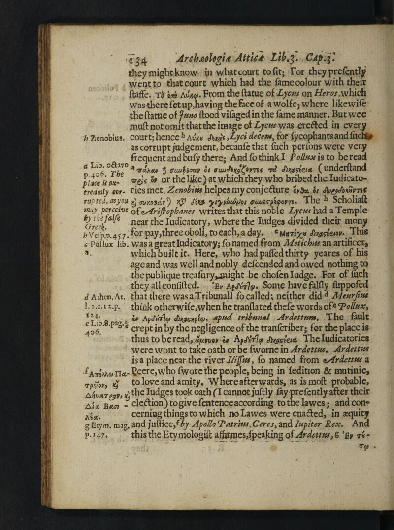 b they might know in what court to fit; For they prefently went to that court which had the fame colour with their ftaffe. t$ \m AvKy. From the ftatue of Lycus on Her os which was there fetup,having the face of awolfe; where likewife the ftatue of Juno ftood vifaged in the lame manner. But wee muft not omit thatthe image of Lycm was ereded in every h Zenobius, court; hence h Awes Xyc$ decent, for fyepphantsand filtfti# as corrupt judgement, becaufe that fiich perfonswere very frequent and bufy there; And fo think I Pollux is to be read a Lib. a 3 fftwhouy hi id ( underftand I'lmh ii ox- or like) at which they who bribed the Iudicato- trecimiy cor- vies met, Zenobius helpes my con je&ure eyS* U Jh&'fbwPTiC rupted, asyou ffityjxpdpT) rip Jix& ytyv-oufyot eujjzryiQQVTv- The ^ Scholiaft may' perceive of cAriflophanes writes that this noble Lycus had a Temple Grech' ^ near the Indicatory, where the Iudges divided their xnony ^ Veip’p.417. three oboli, to each,a day. cmfrix* This £ Pollux lib. was a great Indicatory; fo named from Metichus an artificer, which built it. Here, who had paffedthirty yeares of his age and was well and nobly defeended and owed nothing to thepubliquetreafury^might be chofenludge. For of fuch they all confifted. ’Ev A^rly* Some havefalfly fuppofed d A then .At. that there wasaTribunall fo called; neither did d Meurfius L z.c. 1 i.p. think otherwife,when he tranflated thefe words of« ‘Pollux, “4. ip ApJtirlo) Jiwwp'iv* stpud tribunal Ardetttm. The fault 406 ^ * crept in by the negligence of the tranferiber; for the place is thus to be read? a(j.ww c* Afj\Wla Ji^gwut Theludicatories were wont to take oath or be fworne in Ardettus. Ardettus is a place near the river I/ijfus, fo named from nArdettus a f A'TO^ n«t-Seere>whofwore the people, being in fedition & mutinie, rjaZoy, £ to love and amity. Where afterwards, as is moft probable, AfimT&v, £ *hc fudges took oath (T cannot juftly fay prefently after their aU bati - ele&ion) to give fentence according tothelawes; and con- ^A% cerning things to which no Lawes were enabled, in equity g Etym. mag. and juftice/?y Apollo cPntrm,Ceres, and Jupiter Rex. And p. * 47. this the Etymologift afhrmes,fpeaking of Ardetrn, S 'Ey t«-