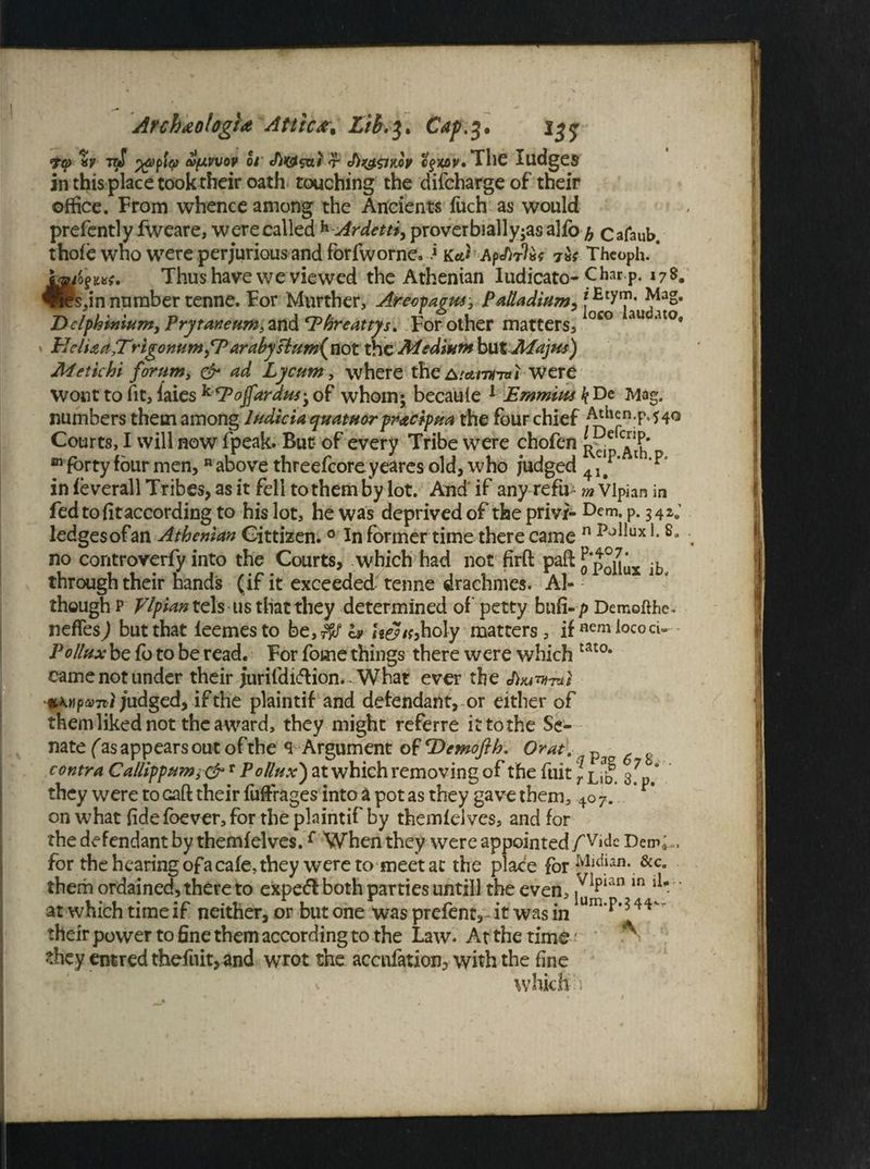 ArchdotogU Attic*. Lib.3. Cap>$. iyy 7? *v toT oi r cjjcov.The Judges in this place took their oath touching the difchargeof their office. From whence among the Ancients fuch as would prefently fweare, were called h Ardetti, proverbially-asalfo h Cafaub. thofe wno were perjurious and forfworne. * ka) ApJ)flxt Theoph. ’ SjaioThus have we viewed the Athenian Iudicato-Char-p- *78. ®ds jn number tenne. For Murther, Arecpagpu, Palladium, Delphinium, PrytaneHm32Ln&cPhreattys. For other matters, oco au ato* HclUa,T\rigonumfP arabysium{not the Medium but Majus) Metichi forum, & ad Lyc-um, where theAtamnal Were Wont to fit, faies k*Pojfarans‘y of whom; becaule 1 Emmius k De Mag. numbers them among Indicia quatuor pracipua the four chief Courts, I will now fpeak. But of every Tribe were chofen m forty four men, n above threefcoreyeares old, who fudged 41/‘ 1 in feverall Tribes, as it fell to them by lot. And' if any refii m Vlpian in fed to fit according to his lot, he was deprived of the privi- Dem* p. 34*.' ledgesofan Athenian Gittizen.0 In former time there came n po^ux 80 no controverfy into the Courts, which had not firft paft ^ through their hands (if it exceeded tenne drachmes. Al¬ though p Vlpian tels us that they determined of' petty bnfi- p Demoftbe* nefTes^) but that leemesto be,$/c* U&th holy matters, ifnemlococU Pollux be fo to be read. For fome things there were which tat0* came not under their jurifdi&ion. - What ever the e/bu^-m/ %\npa>7it judged, if the plaintif and defendant, or either of them liked not the award, they might referre it to the Se¬ nate fas appears out of the SArgument of Demofth. Or at. Pa contra Callippum3&r Pollux) at which removing of the fuit \ l,3| 3#7 ‘ they were to caft their fuffrages into a pot as they gave them, 4o 7. on what fide foever, for the plaintif by themfelves, and for the defendant by themfelves.f When they were appointed /Vide DenC, for the hearing ofa cafe, they were tomeet at the place for Mdian.&c* them ordained, there to expeft both parties untill the even, ^ian in ll * at which time if neither, or but one was prefent, it was in um*f^44 theirpower to fine them according to the Law. At the time ; '*■ *hey entred thefnit, and wrot the accufation, with the fine