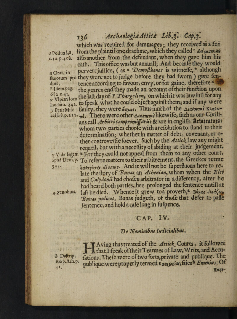 'ArchdoUgidAttici LibCdp.%. which was required for dammages; they received as a dee t Polla* U. from the plaintif one drachme, which they called* J)a'ga.cn c.io.p.408.* alfo another from the defendant, when they gave him his oath. This office was but annually And becaufe they would u ofat in pervert juftice, ( as 11 ^Demofthenes is witneffe,* although Bcocum pro they were not to judge before they had fworn) give fen- dote. tence according to favour, envy, or for gaine, therefore x w * Idem pag. theyeares end they made an account of their fiin&ion upon 6 vi n- 4I*i - the laft day of T Thargdion% on which it was law full for any laudato? 3 4 a! to {peak what he could objedagainlt them; and if any were y PentMif* faulty, they were^^/. Thus much of the AtAim** ka»p®- cjeU.s.p.i 11. There were other A/atm-m/likewifei fuch as our Civili¬ ans call Arbitricompromiffarik & we in englifh SltbtttatOJBs whom two parties choofe with a refolution to (land to their determination; whether in matter of debt, covenant, or o- ther controvert e foever. Such by the Attick1 law any might requeft, but with a neceffity of abiding at their judgement. ? Vide legem they could not appeal from them to any other court, apud Demcp. To referrematters to their arbitrement, the Greekes terme 344* IrirfiTif And it will not be fiiperfluous here to re¬ late the ftpry of Emias an AtheniAn^ whom when the Elel and Caljdoml had chofen arbitrator in adifferency, after he had heard both parties, hee prolonged the fentence untill at a zenobius. laft he died. Whence it grew toa proverb,* b*va< *Bunas judicat, Bunas judgeth, of thofe that defer to pafle fentence? and hold a cafe long in fufpence. . . CAP. IV. Be NomirubtU JudiciAlibtv. HA ving thus treated of the Attkkl Courts, it folio wes that I fpeak oftheir Tearmes of Law, W rits, and Accu- b Diferip. fat jons # Thefe were of two forts,private and publique. The Rcip* Ath.p. pUyique were properly termed KctTfyefefjfiies* Emmius. Of