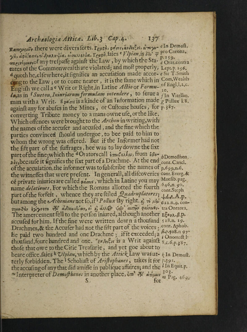 K*m*e<<»rthere were divers forts. <pctoH,'iv&t*i<> d^yo- ^In Demoft. yki dQtijnnfyU <fyd,hti'^&) nouMiAa- e VlfianXS &n <t p j sm^e^ofany trefpaffe againft the Law , by which the Sta- \ orat.contra tutes of the Commonwealth are violated; and mod properly, Lept.p. i$6. d quoth he,elfewhere,it fignifies an accufation made accor- e Sir T.Smith djngto the Law j or to come nearer, it isthe fame which in cf0^fallh English we call a e Writ or Rightdn Latine Attio or Forma- ^ no • -z*c’ /^,as in ^Suetony IyiiurtttruwiforinHlrtm tntendere , to ferueay-jn Vitelho. man witha Writ. g^?isakindeof an Information made g Pollux U. againft any for abufes in the Mines, or Cuftome houfes,. for p. 3 87- converting Tribute money to amansowneufe,orthelike. Which offences were brought to the Archon in writing, with the names of the accufer and accufed , and the fine which the parties convinced fhould undergoe,to bee paid to him to whom the wrong was offered. But if the Informer had not the fift part of the futfrages, hee was to lay downe the fixt part ofthefinejwhich the dOiatorscall i7n»CzhUi> from ©/?e- ^D^o^en, Aof,becaufeitfignifiesthefixt partofaDrachme. Attheend cont%Caricl. ofthe acculationjthe informer was tofubferibe the names of p.699.n.6. the witneffes that were prefent. In general], all difeoveries com.Everg.& of private iniuriesare called petews, which in Latine you may Mnefib.pag. name deUtienes. For which the Romans allotted the fourth cc)nt‘st^* part ofthe forfeit, whence they are (Tiled guadrupUtores) butamong the zAtheniansnot fodf* Pollux fay right. 70 ciz.n.9t con- - 71yjudiv iyyvim d ^ 'ain^v <pcuvniv* traOnetoia. The amercement fell to the perfon iniured, although another E^uA.jS.p- accufed for him. If the fine were written dow n a thoufand n. 19. Drachmes,& the Accufer had not the fift part of the voices; ^onr* Aphoby he paid two hundred and oneDrachme ; ifit exceeded^ 7onomlH-* thoufandffourehundred and one. Evh&it is a Writ againft s.c.6.p.jS7. thofe that owe to the Citie Treafurie, and yet goe about to beare office,faies k Vlpian, which by the Attick^Law wasut- £ln Demoft, terly forbidden. The1 Scholiaft of Arifiophanes, takes it for F-39r- theaccufingof any that did amiffe in publique affaires; and the *Ia EclUIt-P- ^ Interpreter of Demofthenes in another place, vm' f8 0 ’ ' ' 0' ‘ s