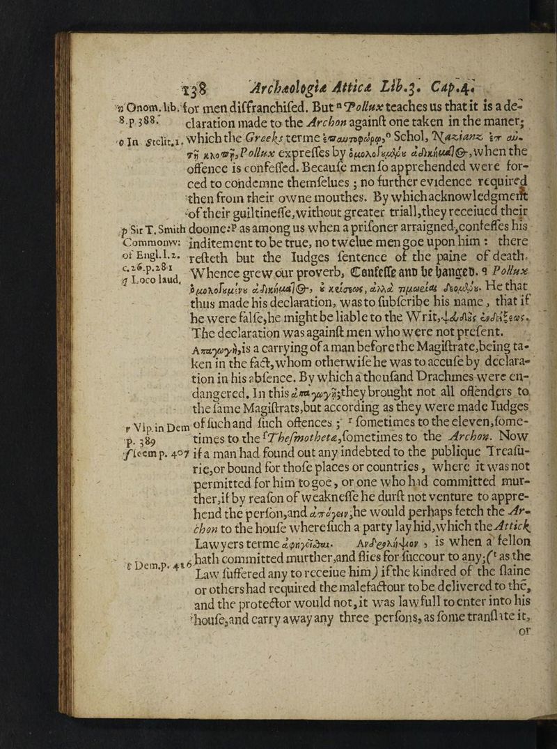 Arch<toUgU Attica Lib.3. Cdp.\] % Onom. lib. {0r men diffranchifed. Butn Pollux teaches us that it is a de- 8.p 388.“ claration made to the Arc bon againft one taken in the manet; ©In ^telit.i. which the'Greeks ter me e<sr£W7vpcJpg>,0 Schol, rb{az,ianz, W cw* 7r\ KKo'&fjPollux exprelTes by when the offence is confeffed. Becaufe menfo apprehended were for¬ ced to condemne themfelues ; no further evidence required then from their owne mouthes. By which acknowledgment of their guiltineffe,without greater triall,they receiued their p Sir T. Smith doomed as among us when a prifoner arraigned,conf effes his Comraonw: inditement to be true, no twelue mengoe upon him : there of Engl. 1.2. refteth but the Iudges fentence of the paine of death, c* p^p0uud Whence grew our proverb, Con&Cfe anu be banket). * V ollux PtiohoTvtiln oUiKtif^lQ'} k Ktlnat, dfad v(jLaei<U He that thus made his declaration, was to fubferibe his name, that if he were falfe*he might be liable to the Writ,4«j6cAJf hStriae^ The declaration was againft men who were not prefent. A 7&yoyhyis a carrying of a man before the Magiftrate,being ta¬ ken in the fac%whom otherwifehe was to accufe by declara¬ tion in his abfence. By which a theufand Drachmes were en¬ dangered. In this ^*«y^?;they brought not all offenders to the fame Magi(lrats,but according as they were made Iudges rvipinDemof fuch and fuch offences; rfometimestotheeleven,fome- timcstoihc^TbefmotbeUyilomctuncsto the Archon. Now f ie em p. 407 if a man had found out any indebted to the publique Treafu- rie,or bound for thofe places or countries, where it was not permitted for him togoe, or one who hid committed mur- ther,if by reafon of weakneffe he durft not venture to appre¬ hend the perfon,and diroyav>he would perhaps fetch the Ar- chon to the houfe wherefuch a party lay hid,which ihcAttid^ Lawyers termedwyndtu- Av^k^ov > is when a fellon n , , hath committed murther,and flies for fuccour to any/1 as the ' em* ‘4 Law fuffered any to receiue him) ifthe kindred of the flaine or others had required the malefaftour to be delivered to the, and the prote&or would not, it wras law full to enter into his ;houfe2and carry away any three perfons? as fome tranflite it, or /