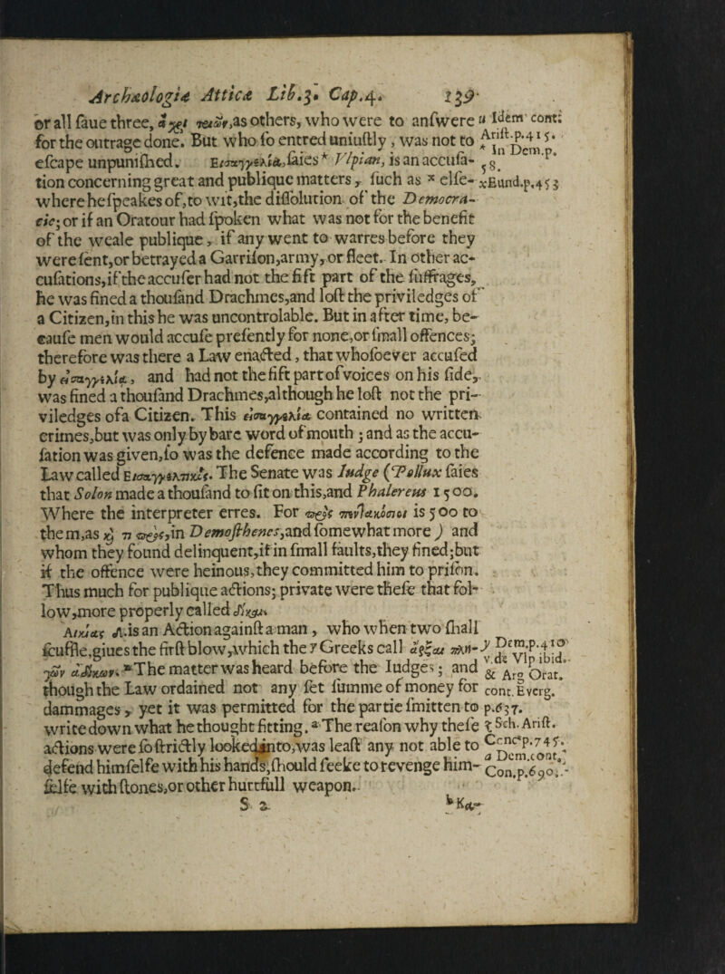or all faue three, 3%t others, who were to anfwere « ^em com; for the outrage done. But who fo entred uniuftly, was not to ^^j* * efcape unpunished. faies* Vtyan, isanaccufa- ^ CTl p‘ tion concerning great and publique matters y Such as * elle- x£und.p,45 $ wherehefpcakesof,to wit,the diflolurion- of the Democra¬ cies or if an Oratour had. fpoken what was not for the benefit of the weale publique, if any went to warres before they were fent,or betrayed a Garriion,army, or fleet. In other ac- cufations,iftheaccuferhadnot thefift part of the fliffrages, he was fined a thoufand Drachmcs,and loft the priviledges of a Citizen,in this he was uncontrolable. But in after time, be- caufc men would accufe prefently for none,or fmall offences; therefore was there a Law enaded, that whofoever accufed by \ia , and had not the hft partofvoices on his fide,, was fined a thoufand Drachmes,although he loft not the pri¬ viledges ofa Citizen. This HmyyuU contained no written crimes,but was only by bare word of mouth; and as the accu- fation was given,fo was the defence made according to the Law called E/^yyiwxSf. The Senate was Judge (gFollux faies that Solon made a thoufand to fit on this,and Phalereus 15 00. Where the interpreter erres. For o&V W7«?wW/ is 500 to them,as^ 77 «^,in D<?w^/^^,and fomewhat more j and whom they found delinquent,#in fmall faults,they finedjbut ft the offence were heinous, they committed him to prifbn. Thus much for publique adions; private were thefe that fol- low,more properly called eftW atxjctt <A.is an Adion againft a man, who when two fliali 4cuffle,giues the firft blow,which the 7Greeks call ££& ySv ajSfjwJFi-^The matter was heard before the Iudges; and ^ Orat though the Law ordained not any fet fum me of money for cont.Iverg/ dammages, yet it was permitted for the par tie fmitten to p writedown what he thought fitting.a The reafon why thefe l Seh.Arift. adions werefoftridly lookecktnto,was leaft any not able to C^c*p,74^v defend himfelfe with his hands,fhould feeke to revenge him- Con.p.6 90 'r fclfe with (tones,or other hurtfull weapon.- S z. fcK*r