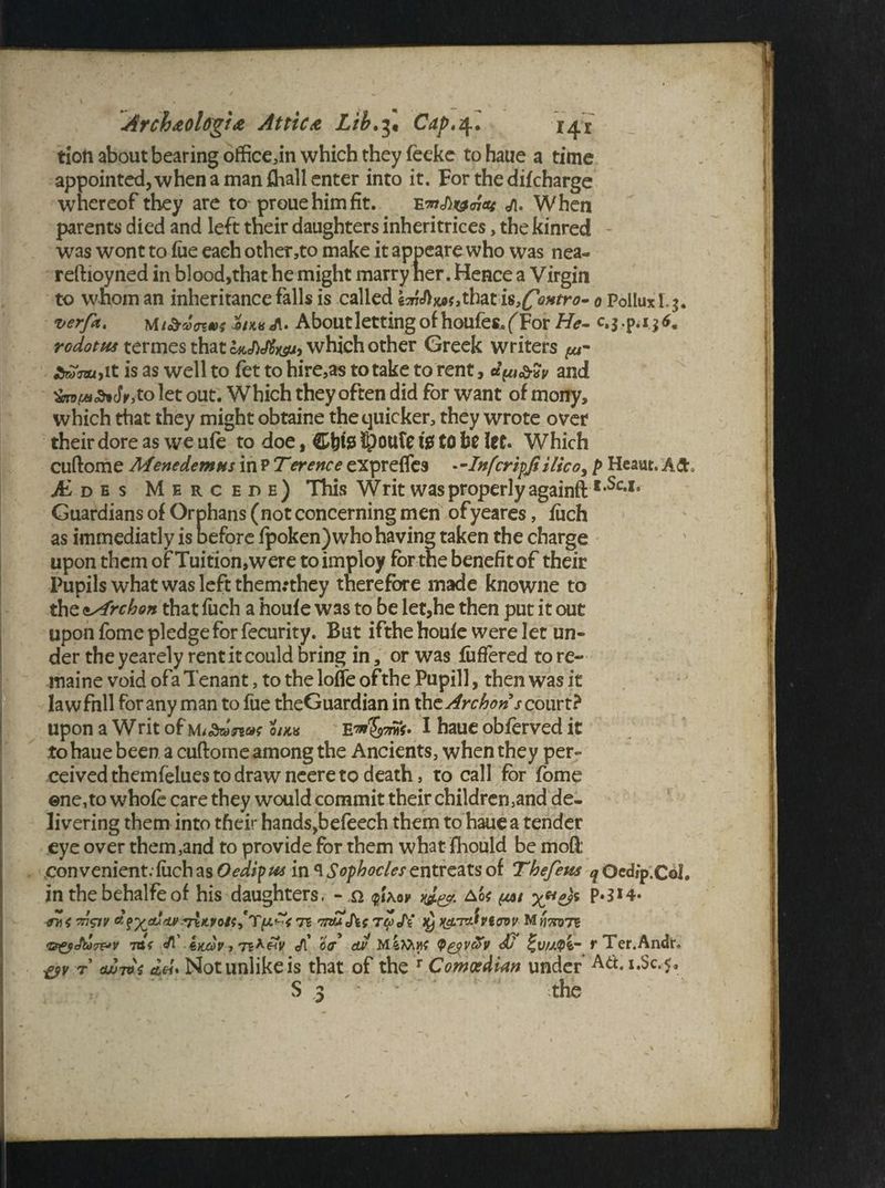 tion about bearing officedn which they feeke tohaue a time appointed,whenamanfhallenter into it. For the difcharge whereof they are to prouehimfit. e«/i. When parents died and left their daughters inheritrices, the kinred - was wont to fue each other,to make it appeare who was nea- reftioyned in blood,that he might marry tier. Hence a Virgin to whom an inheritance falls is called that is^ontro- 0 Pollux I. j. verfa, Mi&uowx Zu*A. About letting of houfes.(For He- c.j.p.i j*. rodotfis termes that which other Greek writers ££Vau,it is as well to fet to hire,as to take to rent, and Jr,to let out. Which they often did for want of mony, which that they might obtaine the quicker, they wrote over their dore as we ufe to doe, Cbisi fe to be let. Which Cliftome Menedemus in P Terence eXpreffes —Infcripfiilicoy p Heaut. A£t0 AL d e s Mercede) This Writ was properly againft I,Sc*I# Guardians of Orphans (not concerning men ofyeares, jfuch as immediatly is before fpoken) who having taken the charge upon them of Tuition,were toimploy for the benefit of their Pupils what was left thermthey therefore made knowne to the ayfrchon that fuch a houfe was to be let,he then put it out upon fome pledge for fecurity. But ifthe houfe were let un¬ der the yearely rent it could bring in, or was fuffered to re- maine void ofa Tenant, to the Ioffe of the Pupill, then was it lawfnll for any man to fue theGuardian in the Archoris court? upon a Writ of miStonw on* E^S^V* I haue obferved it tohaue been a cuftome among the Ancients, when they per¬ ceived themfelues to draw ncere to death, to call for fome ©ne,to whole care they would commit their children,and de¬ livering them into their hands,befeech them to haue a tender eye over them,and to provide for them what fhould be mofi convenient. fuch as Oedipus in <\ Sophocles entreats of Thefem q Oedip.CoI. in the behalfe of his daughters. - n p\0y Ao< (m x*1?)* P**1*’ 7n&v Tc Tnuths JV )y i&'rAviovv MiWre 7B( Imv, 7B*£V <t\ off dJS MiMyf <p^vcov dJ r Ter.Andr. &v 7 <wt*s ah* Not unlike is that of the r Comedian under Ad. i.Sc.$, S z ■ > J ' the