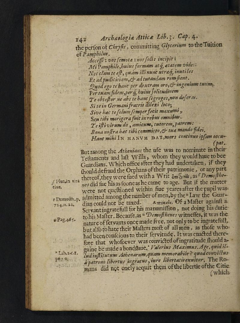 2^2 Archaologia Attics Lib.3. tlieperfonok€'hrjf*s> committing Glj cerium to the Tuition of Pamphilits, Accejft 1 vos fernot& xyiqsfoli: incipit t - jtfi Tamphile,huius formam at^atatem vider. Necclam te eft, qudm itlinunc utrasf inutiles ' Bt adpudickiam,& adtutandam remfient.. Ouod ego te hanc per dextram oro,&ingenium tit am. Ter tuamfidemjertf buias folirndinem Te obteftor ne abs te banc fegreges,non defer as. Si te in Germ,inifratris d'ilcxi loco- Sive bac tefolumfemperfecit maxumi , Seutibi morigerafuit in rebus omnibus. Te ifti virum do, amicum, tutorem,patrem: - Bona noftra hae tibi commit to,&■ tua mandofidei. Hanc rmbi In manvm dat,;mors continue ipfam eccU* (pat.. gut among the Athenians the ufe was to nominate in their Tertaments and laft Wills, whom they would haue to bee Guardians. Which office after they had undertaken, if they (hould defraud the Orphans of their patrimonie, or any part thereof,they werefued with a Writ hmhrSs^Demofthe- / Platan vita ^ fue his as foone as he came to age. But if the matter C1US' were not queftioned within fiue yeares after the pupil was- t 'Demofth o admitted among, the number of men,by the f Law the Guar- Ti4.M. iu p‘ dian could not be taxed. Xmcadg, Of a Matter agamlt a; Servantingratefull for his manumiffion, not doing hisdutie- to his Matter. Becaufe,as >> Demofthenes witneffes, it was the nature of fervants once made free, not only to be ingratefull, butalfotohatetheir Matters mott of all men, as thofe who* had beenconfeious to their fervitude. It was enafted there¬ fore that whofoever was convided of ingratitude fhould a- • gaine be made abondflaue. Valerius Maximus. Age,quid il- lud inftitutum Athenaeum,quam memorabile ?' quodconviHus d patrono libertus ingratus ,inre libertatis exuitur. The Ro¬ mans did net onely acquit them ofthelibertieofthe Gme. |6 7 a.