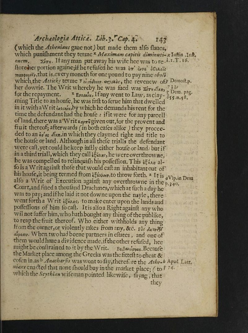 ArcJ)&ologi& Attics. Lth.^T Cap. 4* 14j' {which the Athenians gaue not) but made them alfo flaues, which punifhment they terme x Maximum capitis dimiwtti-x Iuftin .Inft, onem. sir*. If-any man putaway his wife hee was tore-1* l5- ftoreiier portion againe;if he refilled he was W h>vi oCo\o7s 7rxo?o6Hy,that is,every rnoneth for one pound to pay nine cbo/i which the Atticks terme YchiJbov the revenew of/ Dcmoft.p. her dowrie. The Writ whereby he was liied was w, 7If* for the repayment. * Zvoixix, Ifany went to Law, as clay - ming Title to an houfe, he was firft toferue him that dwelled in it with aWritc*a/«K>by which he demands his rent for the time the defendant had the houfe : ifit were for anv parcell of land,there was a'Writ x^t« given out, for the prevent and fruit thereof; afterwards fin both cafes alike ) they procee¬ ded to an *0 ai eAWn which they claymed right and title to the houfe or land. Although in all thefe trialls the defendant were caft,yet could he keep iuftly either houfe or land: but if in a third trial 1, which they call he were overthrowne, he was compelled to relinquifh his poifefTion. This gg«Aw al- fo is a Writ againft thofe that would caftan inhabitantout of his houfe,it being termed from cJsM«y,to throw forth. « It is Vi • D alfo a Writ of Execution againft any overthrowne in the p,, Jo* ^ Court,and fined a thoufand Drachmes,which at fuch a day he was to pay; and if he laid it not downe upon the nayle, there went forth a Writ to make enter upon the lands and pofleffions of him focaft. Itis alfo a Right againft any who wil not fufter him, who hath bought any thing of the publike, to reap the fruit thereof. Who either withholds any thing from the owner,or violently takes from any, &c. Eh Jk-nfff dtpecnv. When two had beene partners in eftates, and one of them would haue a dividence made,ifthe other refufed, hce might be conftrained to it by the Writ. Be/W<7?««.Becaufe the Market place among the Greeks was the fitteft to cheat & cofen in,asb Anacharfis was wont to fay,there£ re the Athe- b Apud Laer. nians enaefted that none fhould buy in the market place; (to P 74* which the Scythian wifeman pointed like wife, fayng [ that