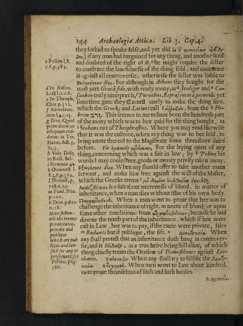 Archtologi* Attic*. Lib.3. Caf \4^ they forbad to fpeake falfe^and yet did a> ? t&mkkcus 4*^°' ^rt.) if any man nad bargained for any thing, and another fued- r Pollux 1.8. and doubted of the right of it,che might require the feller c* *P*3 5- t0 confirme the lawfulnefle of the thing fold , and mainl&ine it againft all controverfie, otherwife the feller was liable to BiZcuJ'owt <#*«. For although in Athens they bought for the ^In Aufon. nioft part Gr<tcafide,vjith ready mony;asd Scaltger andc Cam ^T^Th C 6ii faHb°n truly interpret \x.fTurnebus,Reprajent at a pecuniar yet;. eharop.^iz1* foretime gaue they Cavntd onely to make the thing fure5 f Adverlario- which the Greeks and Latheso,all SappstCwp, from the h He- rumI.4.C.13. brew,^s\. Thisfeemestometohauebeenthehundrethpart g Don. Quod of the mony which was to bee paid for the thing bought, as prius datur,ut j Stobausout ofTheophraft us* Where you may read like wife datui^Ter. that irwas the cuftome,when any thing was to bee fold/to Heaur.A&.g* bring a note thereof to the Magiftrate fome threefcore daies Sc,5. before, rfr \w&vm wVsanv, For the laying open of any b Vide Dafq. thing,concerning which was a fuitin law, by k cPoRuxY\i§ lnBafil Sel. words i may conie<fture,goods or money privily taken away. f Oaornaff l! JW When any fhould offer to take another mans /C.6.P.384,* fervant, and make him free againft the willoftheMafter,, l Demoft.,p. which the Greeks terme * put J)y^uas sa<£&&& dyti&fotg 718.11.19. ApupiQ&mns is a fuitabout neereneffe of blood, in matter of m Pand.Piio. inheritance, when a man dies without iflue of his own body. When a man went to prone that hee was to n.78, * challenge the inheritance of right, as neere of blood;, or upon Herefoffow - fome other conditions: from 3 becaufe he laid tth the femes downe the tenth part of theinheritance /which if hee were promtjcuoxs, caQ. jn Law 5 hee was to pay, ifthe caule were private, faies ^pubUquT m Bndm'si but if publique, the fift. n When which are pub any fhall proteft that an inheritance doth hang in controver- Uque and law- fie,and is Z&M&, as a true heire being (fill aliue, of which full for any to thing chiefly treats the Oration of Demofihenes againft Leo* -bares. When any fball try to falfifie the </)*/£>- P D iveict. AtWhen men went to Law about kindred, a* to proue them (blues of filch and fiicb houfesc