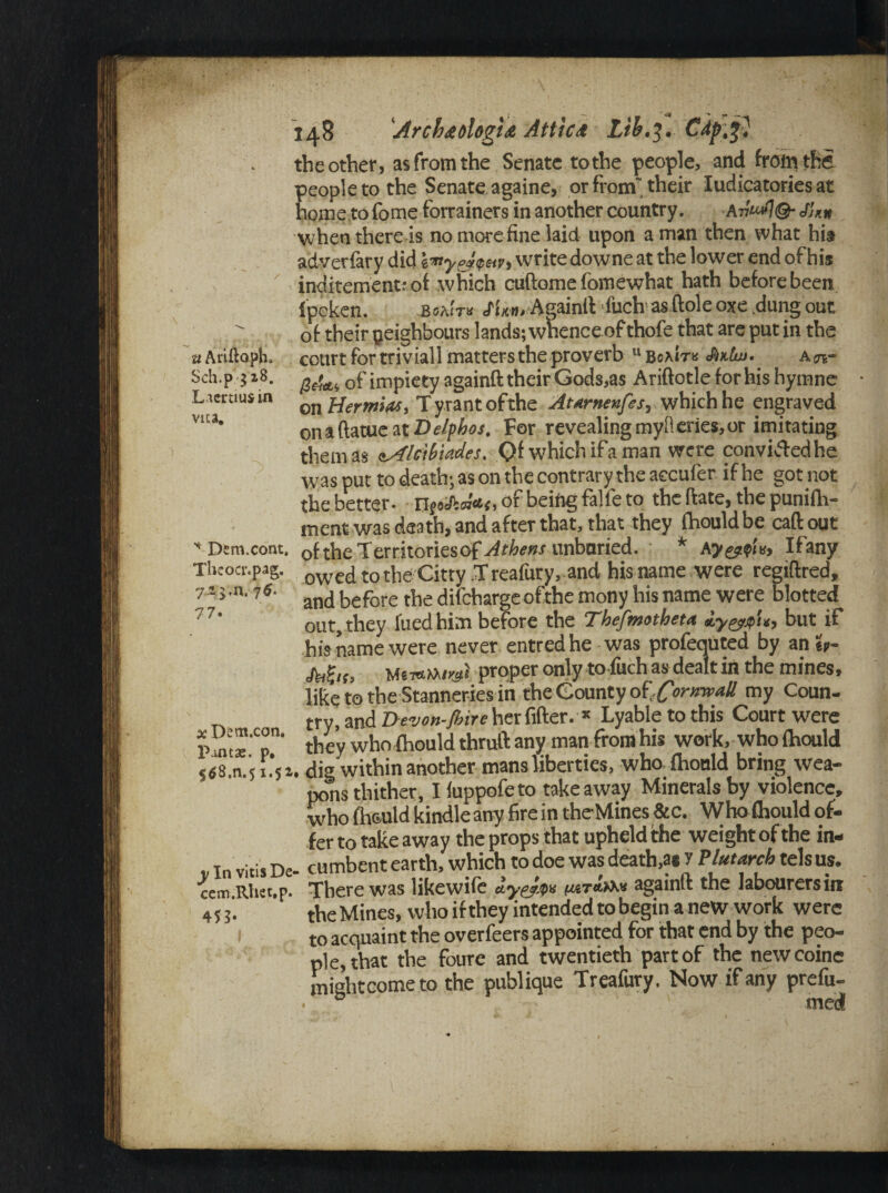 u Ariftoph, Sch.p $z8. Ltcrtiusin vua. * Dem.cont, Theoer.pag. ll 77 725,n. 76‘ x Dem.con, Paatas. p, 5^8,n.51.5a y In vitis De cem.Rhet.p. 4 U- 148 'ArcbtologtA Atticd Lib.j. Cdp.f'} the other» as from the Senate to the people, and from the people to the Senate againe, or from'their Iudicatories at home to fome forrainers in another country. An***?©- Jl™ when there is no more fine laid upon a man then what his adversary did iity&hpun write downe at the lower end of his incitement: of which cuftomefomewhat hath before been Ipeken. b«aJt« J'l'xn.-Againft fach as ftole oxe dang out of their neighbours lands; wnence of thofe that are put in the court for triviall matters the proverb u Boaitb Jmlw. a n~ geltti of impiety againft their Gods,as Ariftotle for his hymne on Hermias, Tyrant ofthe Atarnenfes, which he engraved on 1 ftatue at Delphos, For revealing myfieries,or imitating them as <tAlc\b\tdes. Qf which ifa man were convicted he was put to death; as on the contrary the accufer if he got not the better- ijf*fc«*<,of being falie to the ftate, the punilh- ment was death, and after that, that they ihouldbe caftout ofthe Territoriesof Athens unburied. * Ay&pU, Ifany owedtothe Citty .Treafury, and his name were regtflred, and before the difcharge ofthe mony his name were blotted out, they fued him before the Thefmatheta Hygpp'u, but if his name were never entredhe was profequted by an «- Mh> Mew»iwi proper only to fuch as dealt in the mines, like to the Stanneriesin the County of,Cornwall my Coun- try, and De-von-Jbire her fifter. * Lyabletothis Court were they who fliould thrull: any man from his work, who flaould . dig within another mans liberties, who fhonld bring wea¬ pons thither, I luppofeto takeaway Minerals by violence, wbo fh&uld kindle any fire in the Mines &c. Who fhould of¬ fer to take away the props that upheld the weight of the in- _ cumbent earth, which to doe was death,a* J Plutarch tels us. There was likewife iyeJm tagainft the labourers in the Mines, who if they intended to begin a new work were to acquaint the overfeers appointed for that end by the peo¬ ple, that the foure and twentieth part of the newcoine mightcometo the publique Treafury. Now if any prefu-