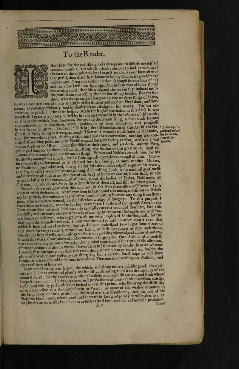 To the Reader. Have here for the publikc good taken pains to fubjeft my felf to common cenfure, the which I doubt not but to find as various as ^ ^ thefacesofthcCcnfurcrsîbutlcxpca no thanks,nor hunt after o- thcr praifcjthan that I have laboured for my Countries good,it that deferve any. I fear not Calumniation (though fure to hear ot it J and therefore I will not Apologize,but inform thee of fomc things concerning the Author his workjand the reafoii that induced me to the tranflation thereof, with fome few things befides. For the Au- - - thor, who was principali Surgeon to twd or three Kings^f he was a man well terftd in the writings of the Antient and mtMern ^ gcons, as you may evidently find by fundey places alledged in kis “?™-. ïerience, orpraftife (the efiief help to ^ wonderftill great.as you may colka by his voyages recorded in the laft part °f as alfobythatwhichj»! Surgeon to the Freiidi King, andiiidiciousin his profeffion, avers, fpeaking of his own education and_ pr^relle • rlr Art of Siirecrv 1 folaidf* faith he) the fir# foundation of this Act in the Ho- «inhu Epiftle Of PvL bdng'as itwere'an ample Theater of wounds anddifeafes of all kirides. p,e»«.a Ww. &»wrwhoîry!arsriringwhlLlm^ fukedof nothing performed, the Phyfitians.and Surgeons being prefent, whereof I was not an Auditor of Aftor. There flourilhed at thefe times, and yet doth, Mrofe Pafey, S»llSuZnto*;moftChrm the Author of this great work, moft re- Sowne^for themoll gracious favour of Kings, Princes and Nobles towarfs him, for his Mthority amongft his equals, for his Chirurgical! operations amongft all men. There¬ fore I earLftly endeavoured to be received into his family, as u^o anot^r M4cb4c^ or PoMriji-^onccadmitted, I fo by all dutlfulrieffc and due refpea acquired his favour, that he, unlelTe I were prefent and afiifting, did nothing (fuch is his naturali gntlcncffc and curtefic to all fuch as are ftudious of the Art) at home or tents, or laftly in this famous City of about the bodies okS Citizens, in whofe cure, he by the aident defire of them f Now for this work,hear what this fame man m the fame place affirmeth turthcr i hot content with thefe means, which may feem fufficient,and too much, as defirous to fatisfic mv long thif ft, determined to try whether I could draw, ox borrow any thing from ftran- oers, which our men wanted, to the fuller knowledge Surgery. To this P^rçofe I fraviiledover6em4«j, and then for four years fpacc I foHowed the Low-countries ; whereas I did not only carefully cure the wounded Souldicr, but aUo heedfully and curiouny obferve what way of curing the renowned Bvli4%Gerae«,»n^^ ni/î? Surgeons obferved, who together with me were imployed m the Hofpitall, tor th healing ofthe wounded and Tick. I obferved them all to take no other courfc than that wSs here delivered by P4re> Such as did not underftand Fre«cb, got fome pieces of this work for large rewards, turned into Latin, or fuch Languages as they underftoo , whch°heykeptclarily,and made great ftoreoftand they eAeen^^^^^^ bmcedthfw^tkalon^aboveaU^ i-a«. ‘ N^com^lfotrid^ the which, asdef.ting morea publikegood, tHanpn, vate oraife I have performed plainly and honeftly, kb ouring to fit it to the capacity of h vate to whom I chiefty commend this work, and from whom TSpcaaccepciuion. I being by the earneft perfwafions of fome of this and ilmoft wholly perfwadfd arid iricited to take this pams, who knowing the dikbility