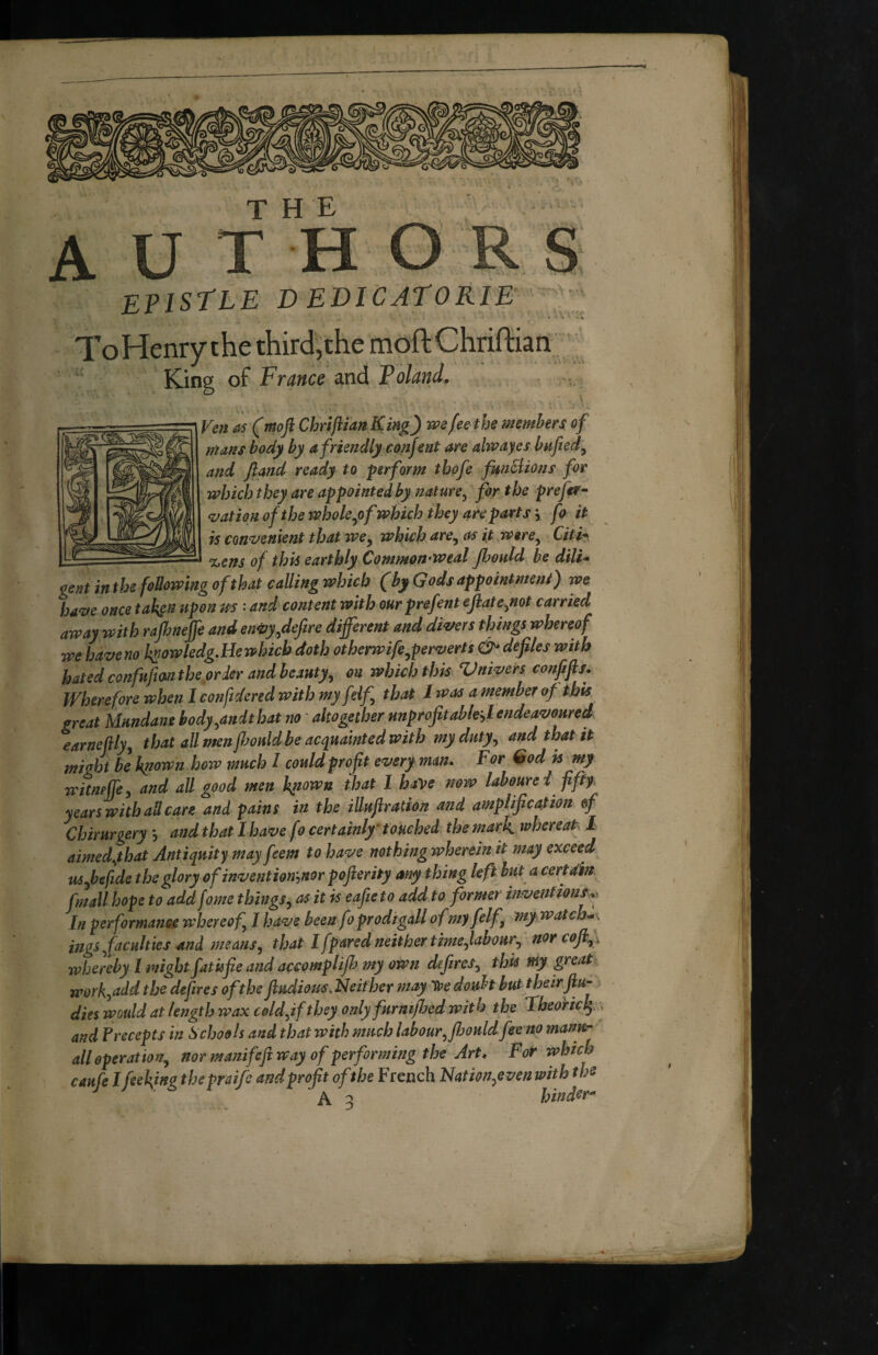 THE epistle de Die at OKIE To Henry the third,the moftChriftian King of France and Poland, gent inthefoUowmg ofthat calling which (by Gods appointment) we ha^e once taken upon m: and contentwlth our prefentefiate^not carried away with rajhnejfe and en0y,defire different and diners things whereof we have no k^owledg,He which doth otherwife^perverts & defiles with hated confnfian the order and beauty^ on which thm Vmvers confifis. Wherefore when I confdered with my feif that I was a member of this great Mundane body,andt hat no ' altogether unprofitable^!endeavoured earnefily, that all men fi^ould be acquainted with my duty, and that it might be huown how much I could profit every man. F or God is my witneffe, and all good men Iqiown that 1 have now laboure i fifty years witha^dcare and pains in the illuftration and amplification &f Chirurgery , and that I have fo certainly’touched the mark whereat-^ I aimedyhat Antiquity may feem to have nothing wherein it may exceed U5 fie fide the glory ofinvention'^norpofierity any thing left hut a certain fmall hope to add fome things, as it is eafieto add to former inventiones In performance whereof, I have been fo prodi gall ofmyfelf, my watches ings,faculties And means, that I [pared neither tme,labour, nor coflfi whereby ! might fatkfie and accomplijh my own defires, this my great work,add the defires oft he fiudious.2d either may ’ire doubt buttheirfiu- dies would at length wax C0ld,if they only furmffed with the Tbeohek: and Precepts in Schools and that with much labour, Jhould fee no manu¬ ali operation, nor manifeft way of performing the Art, For which caufe Ifieking thepraife and profit ofthe French Nation,even with ths J ^ Jat/fAÊ