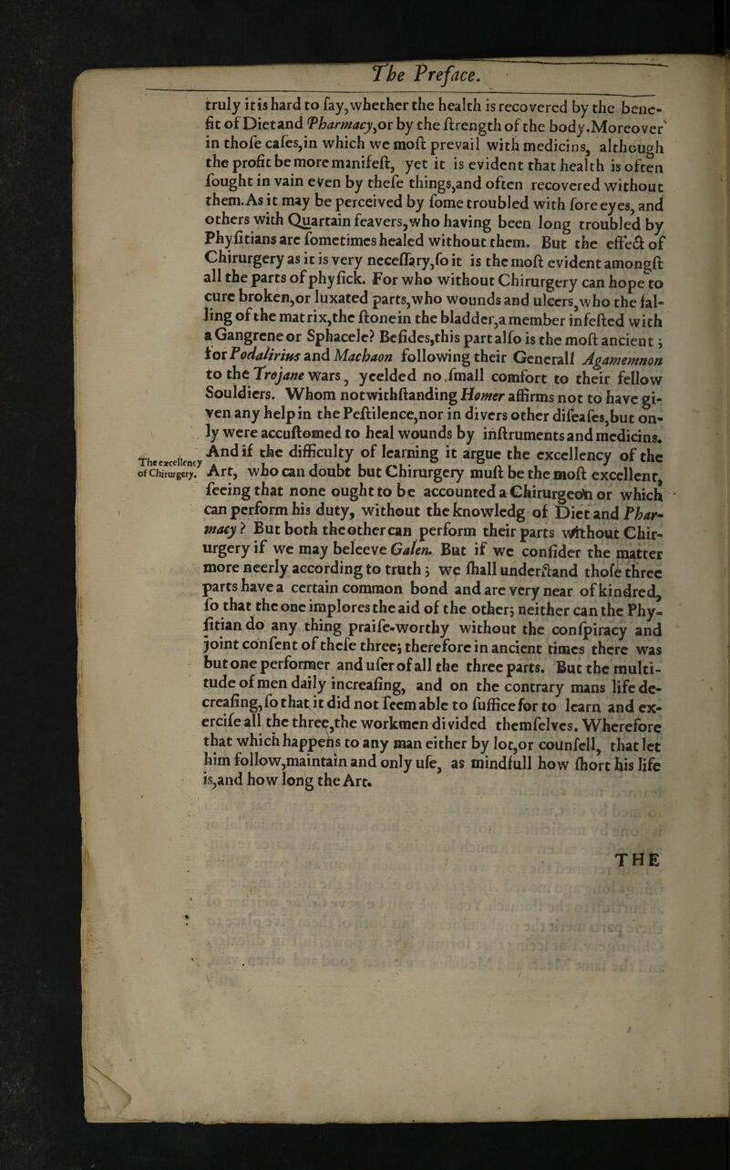 Prefû ace. truly itis hard to fay,whether the health is recovered by the bene¬ fit of Dietand ^harmacy^or by the ftrengthof the body.Moreover' in thofe cafes,in which wc moft prevail with medicins, although the profit be more manifeft, yet it is evident that health is often fought in vain even by thefe things,and often recovered without them. As it may be perceived by fome troubled with fore eyes, and others with Quartain feavers,who having been long troubled by Phyfitians arc fometimes healed without them. But the efFedof Chirurgery as it is very ncceflàry,fo it is the moft evident amongft all the parts of phyfick. For who without Chirurgery can hope to cure broken,or luxated parts,who wounds and ulcers,who the fal¬ ling of the matrix,the ftonein the bladder,a member infefted with a Gangrene or Sphacele? Bcfides,this part alfo is the moft ancien t ; ior Podalirius and Machaon following their Generali Agamemnon to the TroyW Wars, yceldcd nojmall comfort to their fellow Souldicrs. Whom notwithftanding Homer affirms not to have gi¬ ven any help in the Peftilence,nor in divers other difeafcs,but on- ., ]y were accuftomed to heal wounds by ihftruments and mcdicins. Thecxceiicncy*^”^*^ chc difficulty of Icaming it argue the excellency of the ofCh^rSrger. Art, who Call doubt but Chirurgery muft be the moft excellent feeing that none ought to be accounted a GhirurgcoYi or which can perform his duty, without thcknowlcdg of Dietand wacy} But both the other can perform their parts v^houtChir- urgery if wc may belceve Galen. But if wc confidet the matter more neerly according to truth 5 wc fhall underftand thofe three parts have a certain common bond and arc very near of kindred fo that the one implores the aid of the other; neither canthe Phyl fitiando any thing praife-worthy without the conlpiracy and joint confent of thefe three; therefore in ancient times there was but one performer and ufer of all the three parts. But the multi¬ tude of men daily increafing, and on the contrary mans lifcdc- crcafing,fo that^u did not fecmablc to fufficefor to learn and ex- creife all the thrcç,the workmen divided thcmfeivcs. Wherefore that which happens to any man either by lot,or counfcll, that let him folIow,maintain and only ufe, as mindlull how fhort his life is,and how long the Art* THE