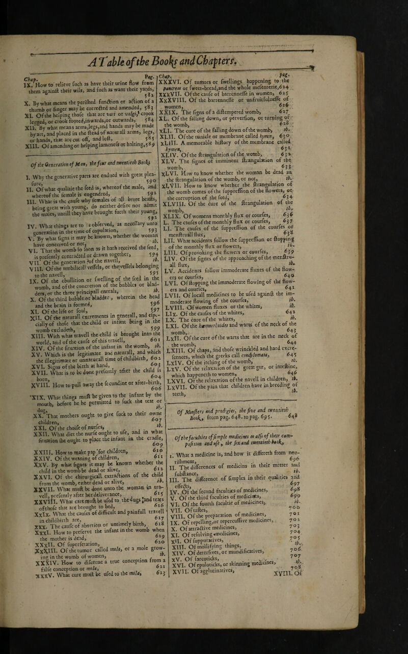 Chap. , . fl IX. How to' relieve fuch ss have their urine How trom them aeainil their wils, and inch as want their yards, 581 X. By what means the pcriflied fimftion or aclion of a thumb or finger may be correfted and amended, 583 XI. Of the helping thofe that are vari or vatgi^ crook IcsKd, or crook footed,inwards,or outwards, 584 XllC By what means arms,legs,and hands may be made by art, and placed in the Head of naturali arms, legs, or hands, that are cut oft, and lott, 5^5 Xlll. Ofamcndingor helping lamencls or halting, 5 85» of the Generation of Man, the four and twentieth Booki I. Why the generative parts arc endued with great plea- fure II. Of what qualitie the feed is, whereof the male, and Uercofthc female is engendred, 59^ III. What is the caule why females of all brute bealts, being great with young, do neither defire nor admit the males, untill they have brought forth their young, 59^ IV. What things arc to . a obferved, as neceflary unto oencration in the time of copulation, Î9Î V. '’ By what figns it may be known, whether the woman have conceived or not, . j t r-j* VI That the womb io foon as it hath received the feed, is prefcntly contracted or drawn together, 594 vil Of the generation ,'of the navell, Vni. Of the umbilicali veflcls, or the! veffels belonging tothcnavcll, r u r a IX Of the ebullition or fwcllmg of the feed ih the womb, and ofthe concretion of the bubbles or blad¬ ders, or the three principali entrais, ^ t. j X. Ofthe third bubble or bladder j wherein the head and the brain is formed, 59 XI. Ofthelifeor foul, _ 597 XII Of the naturali excrements in generali, and clpt- ciallyof thofe that the child or infant being in. the womb excludeth, t. • XIII. With what travell the child is brought into the world, and of the caufc of this travell, a XIV. Ofthe fituationof the infant in thevvomb, jb. XV. Which is the legitimate and naturali, and which the illegitimate or unnaturall time of childbirth, 601 XVI. Signs ofthe birth at hand, f XVII. 'What is to be done prcfently aftci: the child is r 3- c XVIII. How to pull away the fccundme or aftcr-buih^ ‘XIX. What things muft be given to the infant by the mouth, before he be permitted to fuck the teat or XX. ^That mothers ought to give fuck to their owne children, XXI. Ofthe ehoifeofnurfes, X XII. What diet the nurfe ought to ufe, and in what fituation the ought to place the infant m the cradle, ° 60^ X XII I. How to make pap Tor children, è i 6 XXIV. Of the weaning of children, 611 XXV. By what fisnes it may be known whether the child in the womb be dead or alive, o i a XXVI. Of the chirurgicall extradions of the child from the womb, either dead or alive, _ th. XXVII. What muft be done unto the woman in tia- vell, prcfently after her deliverance, , , XXVIII. What care muft be ufed to tbçdugs ^andteoifs ofthofe that arc brought to bed, 616 Xxlx. What the caufes of difficult and panifull travell in childbirth are, _ 1 u- u XXX. The caufe of abortion or untimely birth, 618 Xxxl. How to preferve the infant m the womb when the mother is dead, ' XXvH- Of fuperfetation, ^ XxXIH- Of the tumor called mo/ii, ora mole grow- in? in the womb of women, _ XXXIV. How to difeerne a true conception from a falfc conception or XXXV. What cute muft be ufed to the molit 613 Chit>. XXXVI. Of tumors or Twellings happening to the pancreas or fwect.Tbread,and the whole mefentcriCjé24 _ XXXVIT. Ofthe caufe of barrennefle in women, 625 XxXVlII. Of the barrennefle or unfruitfulncffe of . women, ■> XXIX, The figns of a diftempered vvomb, ■ _ 627 XL. Of the falling down, or petverfion, or turning of • the womb, 628 • xLI. The cure of the falling down ofthe womb, XLII. Ofthe tunicle or membrane called hymert^ 630 XLIIT. A memorable hiftory of the membrane called hymen, . XLIV. Of the ftrangulation of the womb, . r 63a XLV. The figues of imminent ttrangulation of the womb, .. ^ Î ^LVI. Haw to know whether the woman be dead in, the ftrangulation of the womb, or not, tb.~ XL'^II. How to know whether the ftrangulation of the womb comes ofthe luppreflion of the flowers, oc- the corruption of the feed, ^34 XLVIII. Of the cure of the ftrangulation of the wonib, XLIX. Ofwomensmonthly flux or courtes, 636 L. The caufes ofthe nvonthly flux or courfes, 637 LI. The caufes . of thé fuppreflion of the courfes or mcnftruallflux, LII. What accidents follow the fuppreflion or flopping of the monthly flux or flowers, jh. LIII. Of provoking the fiewers or CQurfes^ ^39 LIV. Ofthe figries ofthe approaching ofthe menftru- all flux, f 1 n LV. Accidents follov/ immoderate fluxes of the flow- er? or courfes, ^ LVI. Of flopping the immoderate flowing of the flow¬ ers and courfes, ^4^ LVI I. Of locall medicines to be ufed againft the im¬ moderate flowing of the courfes, ib. LVIII. Of women fluxes or the whites, lA LIx. Of the caufes of the whites, ^4^ LX. The care of the whites, , . LXI, Ofthe htemoirhoides and warts of the neck of the womb,. , , • L LxII. Ofthe cure ofthe warts that are in the neck ot , the womb, . , . ,, , j u j LXITI. Of chaps, and thofe wnnckled and hard excrc- feences, which the greeks call condyUmata, 645 LxIV. Of the itching of the womb, _ tb. LxV. Of the relaxaiion of the great gut, or intcttine, which happeneth to women, ^4^ LXVI. Ofthe relaxation ofthe navell in children, tp. LxVii. Ofthe pain that children have in breeding of u ^ tb, teeth. Of Monflers and prodigies, the five and twentieth book., frompag. 648.topag. 6p5. ^48 Of the faculties offimple medicines at alfi of their corn- pofttm and ufe, the fix and twentieth baokj, I. What a medicine is, and how it differeth from neu- rilhment, II. The differences of mcdicins in their matter ana fubftance, ^ ... i-• III. The difference of fimples in their ouaiities and eft'efts, iV. ÔfW fécond faculties of medicines, <>98 V. Of the third faculties of medicines, ^99 VI. Of the fourth facuUie of medicines, «’• VIÎ. Oftaftes,. _ r j. • Io? VTII. Of the preparation or medicines, y 01 IX. OF repelling,or repercuffive medicines, 702 X. Of attraéiiye medicines, 705 XI. Of refolvingtmedicincs, 7^4 X'l. Of fuppuratives, ? 5 XIH. Of mollifying things, _ XIV. Of deterfivesj or mundihcatives, 1 XV. Of farcoticks, v' ^ XVI. Of cpuloticks, or skinning medicines,^ ^ , ... xVlITOf XVU. Of agglutiiiativcs.