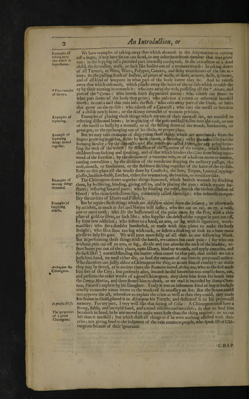Examples of raking away that which is fuperfluous, ♦^Tworunicles of theeys. Examples of replacing. Example of feparating things joined together. Examples of uniting things disjoined. Examplcs’of fitpplying defefls. ArchagaWi the Chirurgeon. In prAfat.lib.']* The properties of a good Chirurgeon.' We have examples of taking a'way that which abounds in the Amputation or cutting off a finger, if any have fix on one hand, or any other monftrous member that may grow out : in the lopping off a putrefied part inwardly corrupted j in the cxtraftion of a dead child, the fccondine, mole, onfiich like bodies out of a womans womb ; In taking down of all Tumors, as Wens, Warts, Polypus, Cancers, andflefhy excrefcences of the like ne¬ ture j in the pulling forth of bullets, of pieces of maile, of darts, arrows, ffiells, fplinters, and of all kind of weapons in what part of the body fbever they be. And he taketh away that which redounds, which plucks away the hairs of the ey-lids which trouble the ey by their turning in towards it : who cuts away the web, pofleffing all the * Adnata^ and part of the * Corma : who letteth forth ffippurated matter : who taketh out ftones in what part foever of the body they grow j who puls out a rotten or otherwife hurtfiill tooth; or cuts a nail that runs into the flefh : who cuts away part of theor hairs that grow on the ey-lids : who taketh off a Cataraft ; who cuts the navill or foreskin of a childe newly born ; or the skinny caruncles of womens privities. Examples of placing thofe things which are out of their naturali Ike, are manifeft in reftoring diflocated bones ; in re-placing of the guts and kail fallen into the cods, or out of the navill or belly by a wound ; or of the falling down of the womb, fundament, or great gut, or the eye hanging out of its circle, or proper place. But we may take exaiuples of disjoyning thole things which are oontinued ; from the fingers growing together, either by fome chance, as'burning ; or by theimbecillity of the forming faculty ; by the diajunftion of the membrane called or any other trou- ling the neck of the womb ; by difleftion of the ligament of the tongue, which hinders children from lucking and Ipeaking, and of that which hinders the GUns from being unco¬ vered of the foreskin ; by the divilionof a varicous vein, or of a half cut nerve or tendon, caufing convulfion ; by the divifion of the membrane flopping the auditory paffage, the nole, mouth, or fundament, or the flubborn flicking together of the hairs of the ey-lids. Refer to this place all the works done by Cauflicks, the Saw, Trepan, Lancet,Cupping- glaffes,Incifion-knife, Leeches, either for evacuation, derivation, or revulfion fake. The Chirurgeon draws together things leparated, tvhich healeth wounds by Hitching them, by bolflering, binding, giving refl to, and fit placing the part : which repairs fra- ftures ; refloring luxated parts : who by binfling the veflel, ftayeth the violent effufion of blood : who cicatriceth cloven lips, commonly called Kare-lips : who reduceth to equa¬ lity the cavities of Ulcers and Fiftula’s. , But he repairs thole things which are e^her from the infancy, or afterwards by accident, as much as Art and Nature will fufier); who lets on an ear, an ey, a nole, one or more teeth; who fils the hollownefs of the palat eaten by the Pox, with a thin Elate of gold or filver, or fuch like ; who liipplies the defeâ: of the tongue in part cut off^ y Ibme new addition ; who fallens to a hand, an arm, or leg with fit ligaments, work¬ manlike ; who fits a doublet bumbafted, or made with iron plates to make the body ftreighf ; who fils a Ihoo too big with cork, or fallens a flocking or lock to a lame mans girdle to help his gate. We will treat more fully of all thele in our following Work. But in performing thofe things with the hands, we cannot but caule pain : ( for who can without pain cut off an arm, or leg, divide and tear afunder the neck of the bladder, re- ftore bones put out of their places, open Ulcers, bind up Wounds, and apply cautefies, and do luch like? ) notwithflanding the mafter ofen comes to that pafs, that unlcfs we ule a judicious hand, we mull either die, or lea({ the remnant of our lives in perpetuali milery. Who therefore can juflly abhor a Chirurgeon for this, or accule him of cruelty ? or defire they may be ferved, as in ancient times the Romans fevVed Archagatus^ who at the .firft made him free of the City ; but prelently after, becaiile hedid Ibmewhat too cruelly burn, cut, and perform the other works of a good Chirurgeon, they drew him from his houle into the Campus Martius^ and there Honed him to death, as we read it recorded by Sextus Chero^ tueus:, 'Plutarch'’s nephew by his Daughter. Truly it was an inhumane kind of ingraititudcjfo cruelly to murder a man intent to the works of fo neceflary an Ait. But the Senate could not approve the aft, wherefore to expiate the crime as well as then they could, they made his Statue in Gold,placed it in Æ fculaPius his Temple, and dedicated It to his perpetuali memory. For my part, I very well like,that faying of Celfus : A Chirurgeon mull have a flrong, liable, and intrepid hand, and a mind refolute and mercilefs ; fo that to heal him he taketh in hand, he be not moved to make more halle than the thing requires ; or to cut lefs than is needfull ; but which doth all things as if he were nothing affefted with their cries ; not giving heed to the judgment of the vain common people, whofpeak ill of Chi- rurgeons becaufe of their ignorance. CHAP. r