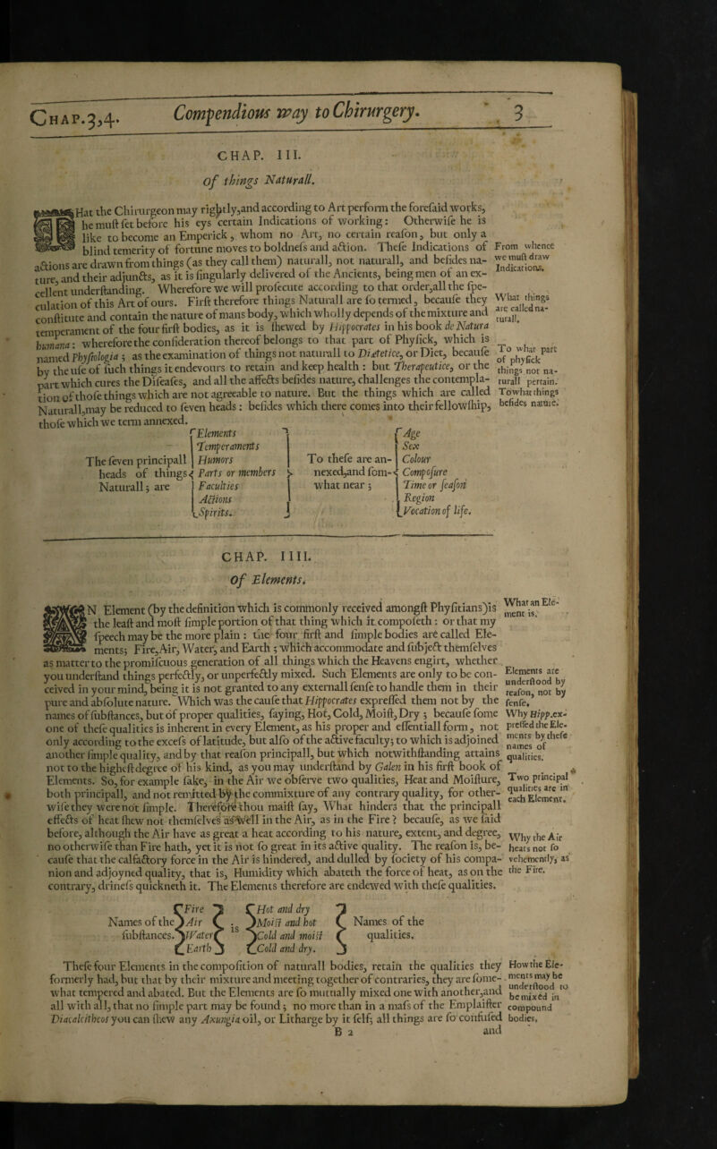 C H A P. 2,4- Compendious way to Chirurgery. CHAP. III. of things Naturall, iHat the Chirurgeon may rigJ^tlyjand according to Art perform the forefaid works, hemuftfetbefore his eys certain Indications of working: Otherwife he is like to become anEmperick, whom no Art, no certain reafon, but only a --blind temerity of fortune moves to boldnefs aitd aftion. Thefo Indications of adions are drawn from things (as they call them) naturall, not naturall, and befides na¬ ture and their adiunas, as it is Angularly delivered of the Ancients, being men of an ex¬ cellent underftanding. Wherefore we will profecute according to that ordetjall the fpe- culation of this Art of ours. Firft therefore things Naturall are fo tenned, becaufe they conftitute and contain the nature of mans body, which wholly depends of the mixture and temperamentof the four firft bodies, as it is ftiewed by Jd tpf ocr sites in his hook dc Natur a humana: wherefore the confideration thereof belongs to that part of Phyfick, which is named Thyftologia ; as the examination of things not naturall to Dietetice, or Diet, becaufe by theufc of fuch things itendevours to retain and keep health : but T'herapeutice, or the part which cures the Difeafes, and all the affefts befides nature, challenges the contempla¬ tion gfthofe things which are not agreeable to nature. But the things which are called Naturall,may be reduced to feven heads : befides which there comes into their fellowftiip, thofe which we term annexed. ^Elements - I ‘temperaments Sex The foven principali J Humors heads of things^ Parts or members Naturall j ate Faculties Anions Spirits, To thefe arc an- nexed,and fem- what near 5 Colour Compofure time or feafori Region ^ Evocation of life. From whence we muft draw Indicacioas. What things are called na¬ turall. To what pare of phyUck things not na¬ turall pertain. Tbwhat things befides natuic. CHAP. nil. of Elmernsi N Element(bythedefinition which is commonly received amongftPhyfitiansJis . the leaft and moft Ample portion of that thing which it compofeth : or that my fpeechmaybe the more plain ; the four firft and limple bodies arê called Ele¬ ments; Fire, Air, Water, and Earth ; which accommodate and fubjeâ: themfelves as matter to the promifeuous generation of all things which the Heavens engirt, whether . youunderftand things perfedly, or unperfedly mixed. Such Elements are only to be con- ceived in your mind, being it is not granted to any externall fenfe to handle them in their pure and abfolutenature.Which was the caufe that Hippocri?rer exprefled them not by the fenfe,’ names of fubftances, but of proper qualities, faying, Hof, Cold, Moift, Dry ; becaufe fome Why Hzpp.ex- one of thefe qualities is inherent in every Element, as his proper and eflentiall form, not preffed theEle. only according to the excefs of latitude, but alfo of the active faculty; to which is adjoined J-* another fimple quality, and by that reafon principali, but which notwithftanding attains qualities, not to the higheft degree of his kind, as you may underftand by Galen in his firft book of Elements. So, for example fake, in the Air we obferve two qualities, Heat and Moifture, Two principal both principali, and not remitted bÿ the commixture of any contrary quality, for other- ^“h'Sement? wife they were not Ample. T herefoFe thou maift fay. What hinders that the principali effefis of heat ftiew not themfolves as%;^ll in the Air, as in the Fire > becaufe, as we faid before, although the Air have as great a heat according to his nature, extent, and degree, ^7^,^ ^fr no otherwife than Fire hath, yet it is not fo great in its afHve quality. The reafon is, be- heats not fo caufe that the calfaftory force in the Air is hindered, and dulled by fociety of his compa- vehenKntly, as nion and adjoyned quality, that is. Humidity which abateth the force of heat, as on the the Fire, contrary, drinefs quickneth it. The Elements therefore are endewed with theft qualities. CFire T CHot and dry T Names of the^y/ir Ç • ^Moisi and hot Ç Names of the fiibftances. ^ Scold and moiïî ^ qualities. (^Earth J ^ tlCold and dry. J Theft four Elements in the compofition of naturall bodies, retain the qualities they HowtheEle- fonnerly had, but that by their mixture and meeting together of contraries, they are lome-. what tempered and abated. But the Elements are fo mutually mixed one with another,and in all with all, that no fimple part may be found ; no more than in a mafs of the Emplaifter compound Diacalcitheos yon can ftiew any Axu?tgiaoi\j or Litharge by it felf; all things are fo confitftd bodies, B 2 and