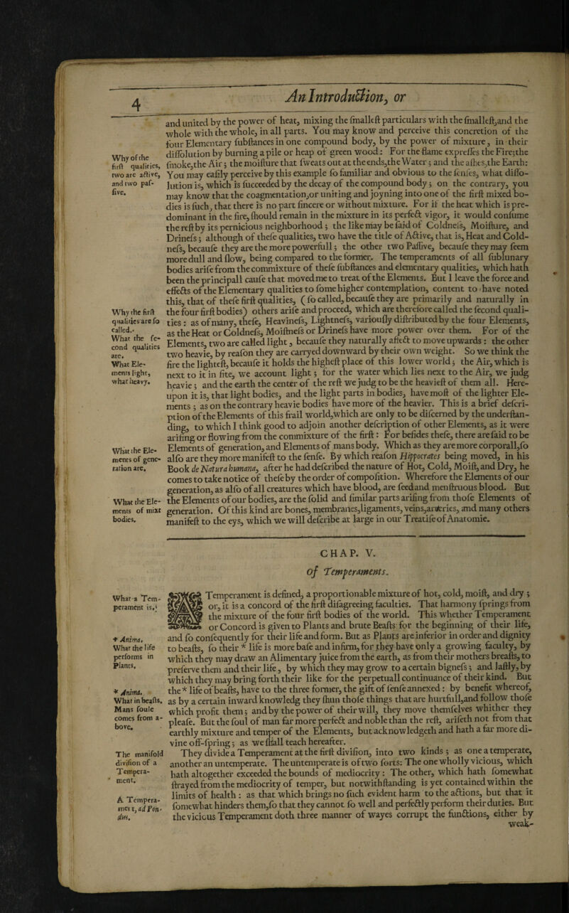 Why of the firft qualities, two are aflive, and two paf* five. Why the firft qualitiesarefo called.' What the fé¬ cond qualities are. What Ele¬ ments light, what iîcavy. Wliat I he Ele¬ ments of gene¬ ration are. What the Ele¬ ments of mixt bodies. AnlntroduUioriy or and united by the power of heat, mixing the fmalkft particulars with the Ihialleftjand the whole with the whole, in all parts. You may know and perceive this concretion of the tour Elementary fubftances in one compound body, by the power of mixture, in their diflolution by burning a pile or heap of green wood : For the flame exprefles the Firejthe fmokejthe Air ; the moifture that fweats out at the ends,the Water 5 and the alhes,the Earth: You may eafily perceive by this example fo familiar and obvious to the knfes, what diflb- lution is, which is fuccceded by the decay of the compound body 5 on the contrary, you may know that the coagmentation,or uniting and joyning into one of the firft mixed bo¬ dies is fuch, that there is no part fincere or without mixture. For if the heat which is pre¬ dominant in the fire, fhould remain in the mixture in its perfeft vigor, it would confume the reft by its pernicious neighborhood} the like may be faid ot Coldnefs, Moifture, and Drinefs ; although of thefe qualities, two have the title of Aftive, that is. Heat and Cold- nefs, becaufe they are the more powerfull; the other twoPalfive, becaufe they may feem more dull and flow, being compared to the former. The temperaments of all lublunary bodies arifefrom the commixture of thefe fubftances and elementary qualities, which hath been the principali caufe that moved me to treat of the Elements. But I leave the force and effefts of the Elementary qualities to fome higher contemplation, content to'have noted this, that of thefe firft qualities, ( fo called, becaufe they are primarily and naturally in the four firft bodies) others arile and proceed, which are therefore called the fécond quali¬ ties : as of many, thefe, Heavinefs, Lightnefs, varioufly diftributed by the four Elements, as the Heat or Coldnefs, Moiftnefs or Drinefs have more power over them. For of the Elements two are called light, becaufe they naturally afieft to move upwards : the other two heavie, by reafon they are carryed downward by their own weight. So we think the fire the lighteift,becaufe it holds the higheft place of this lower world} the Air, which is next to it in fite, vit account light} for the water which lies next to the Air, we judg heavie} and the earth the center of the reft we judg to be the heavieft of them all. Here¬ upon it is, that light bodies, and the light parts in bodies, havemoft of the lighter Ele¬ ments • as on the contrary heavie bodies have more of the heavier. This is a brief deferi- ption of the Elements of this frail world,which are only to be difeemed by the underftan- ding, to which I think good to adjoin another defeription of other Elements, as it were ariffig or flowing from the commixture of the firft : For befides thefe, there are faid to be Elements of generation, and Elements of mans body. Which as they are more corporall,fo alfo are they more manifeft to the fenfe. By which reafon Hipocrates being moved, in his Book àe Natura humana, after he had deferibed the nature of Hot, Cold, Moift, and Dry, he comes to take notice of thefe by the order of compofition. Wherefore the Elements of our generation, as alfo of all creatures which have blood, are feedand menftnious blood. But 5ie Elements of our bodies, are the folid and fimilar parts arifing from thofe Elements of generation. Of this kind are bones, membranes,ligaments, veins,arifcries, and many others manifeft to the eys, which we will deferibe at large in our Treatifeof Anaromie. CHAP. V. of Temper Aments. what-a Tem¬ perament is,) ♦ Anima, What the life performs in plants. * Anima. What in beads. Mans foule comes from a- bove. The manifold divifionof a Tempera- ' ment. A. Tempera- inet t, ad Fen- âui. Temperament is defined, a proportionable mixture of hot, cold, moift, and dry } or, it is a concord of the firft dilagreeing faculties. That harmony fprings from the mixture of the four firft bodies of the world. This whaher Temperament or Concord is given to Plants and brute Beafts-for the beginning of their life, and fo confequently for their life and form. But as Pjants are inferior in order and dignity to beafts, fo their * life is more bafe and infirm, for fhçy have only a growing faculty, by which they may draw an Alimentary juice from the earth, as from their mothers breafts, to preferve them and their life, by which they may grow to a certain bignefs} and laftly, by which they may bring forth their like for the perpetuali continuance of their kind. But the* life of beafts, have to the three former, the gift of fenfe annexed : by benefit whereof, as by a certain inward knowledg they fhun thofe things that are hurtfiill,and follow thofe which profit them} and by the power of their will, they move themfelves whither they pleafe. But the foul of man far more perfeft and noble than the reft, arifeth not from that earthly mixture and temper of the Elements, but acknow ledgeth and hath a far more di¬ vine off-fpring} as we fhall teach hereafter. They divide a Temperament at the firft divifion, into two kinds} as one a temperate, another an untemperate. The untemperate is of two forts: The one wholly vicious, which hath altogether exceeded the bounds of mediocrity : The other, which hath fomewhat ftrayed from the mediocrity of temper, but notwithftanding is yet contained within the limits of health : as that which brings no fiich evident harm to the aftions, but that it fomewhat hinders them,fo that they cannot fo well and perfeftly perform their duties. But the vicious Temperament doth three manner of wayes corrupt the fiinaions, either by weak- I