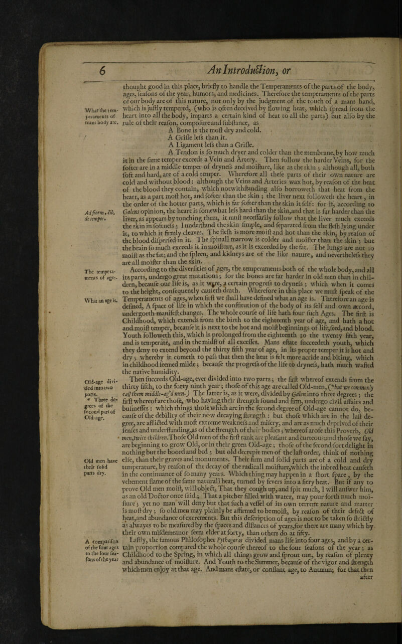 What the tern- jciamcnts of mans body are. Ad finem > Jib. de temfeit The tempera¬ ments of ages. What an age is. OH-age divi¬ ded into two parts. * Three de¬ grees of the fécond part of Old-age. Old men have their folid parts dry. A comparifoH ofthe four ages ro the four fea- fons ofthe year thought good in this place, briefly to handle the Temperaments of the parts of the body, ages, feafons ofthe year, humors, and medicines. Therefore the temperaments of the paits ofoiir body are ot this nature, not only by the judgment of the touch of a mans hand, ■which is juftly tempered, (who is often deceived by flowing heat, w4iich fpread from the heart into all the body, imparts a certain kind of heat to all the parts) but alfo by the rule of their realbn, compolureand fubftance, as A Bone is the mofi: di-y and cold. A Grifle left than it. A Ligament left than a Grifle. A Tendon is fo much dryer and colder than the membrane, by how much it in the fame temper exceeds a Vein and Artery. Then follow the harder Veins, for the fofterare in a middle temper of diyneft andmoiflure, like as the skin 5 although all, both foft and hard, are of a cold temper. Wherefore all thefe parts of their own nature are cold and without blood : although the Veins and Arteries wax hot, by reafon of the heat of the blood they contain, which notwithftanding alfo borroweth that heat from the heart, as apart moft hot, andfofter than the skin ; the liver next follpweth the heart, in the order of the hotter parts, which is far fofter than the skin it felf : for it, according to Getkns opinion, the heart is fomewhat left hard than the skiiijand that is f4r harder than the liver, as appears by touching them, it muft neceflarily follow that the liver much exceeds the skin in foftnefs 5 I underftand the skin Ample, and feparated from the flefh lying under it, to which it finnly cleaves. The flefh is more moifl and hot than the skin, by reafon of the blood difperfed in it. The fpinall marrow is colder and moiflerthan the skin 5 but the brain fo much exceeds it in moifturc, as it is exceeded by the fat. The lungs are not 10 moift as the fat j and the foleen, and kidneys are of the like nature, and nevertheleft they are all moifter than the skin. According to the diverfities of ages, the temperaments both of the whole body, and all its parts, undergo great mutations j for the bones are far harder in old men than in chil¬ dren, becaufe our life is, as it w^e, 4 certain progreft to dryneft ; which when it comes to the height, confequently cauieth death. Wherefore in this place we muft fpeak of the Temperaments of ages, when tirft we fhall have defined what an age is. Therefore an age is defined, A fpace of life in which the conftitution of the body of its felf and own accord, undergoeth-4»anifeft changes. The whole courfe of life hath four fuch Ages. The firft is Childhood which extends from the birth to the eighteenth year of age, and hath a hot anclmoift temper, becaufe it is next to the hot and moift b^innings of lifè,fèed,and blood. Youth followeth this, which is prolongedfrom the eighteenth to the twenty fifth year, and is temperate, and in the midft of all excefles. Mans eftate (ucceedeth youth, which they deny to extend beyond the thirty fifth year of age, in its proper temper it is hot and dry j whereby it cometh to paft that then the heat is felt more acride and biting, which in childlrood leaned milde 5 becaule the progreft ofthe life to dryneft, hath much wafted the native humidity. Then fucceeds Old-age, ever divided into two parts ; the firft whereof extends from the thirty fifth, to the forty ninth year 5 thofe of this age are called Old-men, (*6ut we commonly cal! them middk-a£d men-) The latter is, as it were, divided by Galen into three degrees -, the firft whereof are thole, who having their ftrength found and firm, undergo civil affairs and bulinefles : which things thofe which are in the fécond degree of Old-age cannot do, be¬ caufe of the debility of their now decaying ftrength : but thofe which are in the laft de¬ gree, are affiifted with moft extreme weaknefs and mifery, and areas n;uch deprived of their fenfes and underftanding,as of the ftrength of their bodies ; whereof arofe this Proverb, Old men^twice cfciWrew.Thofe Old men ofthe firft rairk arc plealant and curteous;and thole we lay, are beginning to grow Old, or in their green Old-age j thofe of the fecondfort delight in nothing but the boord and bed j but old decrepit mai of the laft order, think of nothing elfe, than their graves and monuments. Their firm and Iblid parts arc of a cold and dry temperature, by reafon of the decay of the radicall moifture,which the inbred heat cauieth in the continuance of fo many years. Which thing may happen in a fhort fpace, by the vehement flame of the fame naturali heat, turned by fevers into a fiery heat. But if any to prove Old men moift, willobjeft. That they cotigh up, and fpit much, I will anlwer him, asanoldDoftoronce faid; That a pitcher filled with water, may pour forth much moi- fture ; yet no man will deny but that fuch avefiel of its own terrene nature and matter is moft dry 5 lb old men may plainly be affirmed to bemoift, by reafon of their defeâ: of heat,and abundance ofexcrements. But this delcription of ages is not to be taken fo ftciftly as alwayes to be mealuredby the fpacesand diftanccs of years,for there are many which by their own milHcmeanor leeni elder at forty, than others do at fifty. Laftly, the famous Philofopher Pjtfoflgorjf divided mans life into four ages, and by a cer¬ tain proportion compared the whole courle thereof to the four Icafons of the year j as Childhood to the Spring, in which all things grow and fprout out, by realbn of plenty and abundance of raoifture. And Youth to the Summer, bccaule of the vigor and ftrength which men enjoy at that age. And mans eftate, or conflant age, to Autumn; for that then after