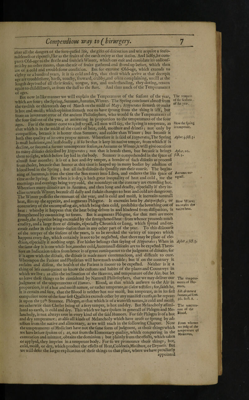 after all the dangers of the fore-pafFed life, the gifts of difcretion and wit acquire a leafo- nablenefs or ripenefSjlike as the fruits of the earth enjoy at that feafon. And laftlyjhe com¬ pares Old-age to the ftcrile and fruitlefs Winter, which can eafe and confolate its tediouf- nefs by no other means, than the life of fruits gathered and ftorcd up before, which then are of a cold aiid troubkfome condition. Eut for extreme Old-age, which extends to eighty or a hundred years, it is fo cold and dry, that thofe which arrive at that decrepit age arc troublefome, harfli, touchy, fro ward, crabby,and often complaining, untill at the length deprived of all their fenfes, tongue, feet, and underflanding, they doting, return agam to childifhnefs, as from the faff to the ftart. And thus much of the Temperaments ipe of the feafons ofihe jear. Howthtfprlng is temperate. of ages. But now in like manner we will explain the Temperatures of the feafons of the year. The temperî which are four î the Spring, Summer,Auturan,Winter. The Spring continues almoft from the twelfth or thirteenth day of March to the midft of May j Hiffocutes feemeth to make ithotandmoift; which opinion feemeth not to have fprung from the thing it felf, but from an inveterate error of the ancient Philofophers, who would fit the Temperaments of the four feafons of the year, as anfwering in proportion to the temperatures of the four ages. For if the matter come to a juft tryall, ail men will fay, the Spring is temperate, as that which is in the midft of the excels of heat, cold, moiflure and drinefs ; not only by comparifon, becaufe it is hotter than Summer, and colder than Winter 5 but becaufe it hath that quality of its own proper nature. Wherefore it is faid of Hipfocrates,The Spring Apher.^.feB.^i is moft holef 'omejand leaft deadly ; if fo be that it keep its native temper, from which if it decline, or fiicceed a former untemperate feafon,as Autumn or Winter,itwill giveoccafion to many difeafes deforibed by Hipf octrffei 5 not that it breeds them, but becaufe it brings Aphor. 20* them to fight, which before lay hid in the body. Summer is cçmprehended in the fpace of 3» almoft four months 5 it is of a hot and dry temper, a breeder of fuch difeafes as proceed from choler, becaufe that humor at this time is heaped up in many bodies by aduftion of blood bred in the Spring ; but all fuch difeafes do fpeedily run their courfe. The begin¬ ning of Autumujis from the time the Sun enters into Libra, and endures the like fpace of Autumn um time as the Spring. But when it is dry, it hath great inequality of heat and cold, for the mornings and evenings being very cold, the noondays on the contrary are exceeding hot. Wherrfore many difeafes ai'e in Autumn, and then long and deadly, efpecially if they in¬ cline towards Winter; becaufe all daily and fodain changes to heat and cold are dangerous. The Winter poffefles the remnant of the year, and is cold and moift, it increafes naturali heat, ftirs up the appetite, and augments Phlegme. It encreafes heat by Antiferijiap, or how Winter contrariety of the encompafling air, which being then cold, prohibits the breathing out of encreafes th« heat: whereby it happens that the heat being driven in and hindered from dilfipation, is native heat, ftrengthenedby co-uniting its forces. But it augments Phlegme, for that men are more greedy5the Appetite being encreafed by the firengthened heat : from whence proceeds much crudity, and a large ftore of difeafes, efpecially Chronick or Long, which fpread anden- cieafe rather in this winter-feafon than in any other part of the year. To this difeourfo of the temper of the feafons of the years, is to be revoked the variety of tempers which happens every day, which certainly is not to be neglefted, that there may be place of ele- ôion, efpecially if nothing urge. For hither belongs that faying of Hif jocrates -, When in Aph(fr.i the fame day it is one while hot,another cold,Autumnali difeafes are to be expefted.There- fore an Indication taken from hence is of great con foquence to the judgment of dilèaiês; for ifitagreewiththedifoafo, thedifoafo is made more contumacious, and difficult to cure. Whereupon the Patient and Phyfitian will have much trouble; but if onthecontnwy it reclaim and diflent, the health of the Patient is fooner to be expefted. Neither is it a thing of lefs confequence to know the cuftoms and habits of the places and Countreys in which we live ; as alfo the inclination of the Heavens, and temperature of the Air; but let us leave thefe things to be confidered by Naturali Philofophers, that we may deliver our The tempera- judgment of the ternperaments oïHumors. Blood, as that which aniwers to the Air in mentsof Hu= propoi tion, is of a hot and moift nature, or rather temperate,as Galen teftifies ; for,faith he, it is certain and fure, that the Blood is neither hot nor moift, but temperate, as in its firft Ut. de nmra compofure none of the four firft Qualities exceeds other by any manifeft excefsjas he repeats it upon the 3 9* Sentence. Phlegm, as that which is of a wateriffi nature,is cold and moift; ^ ^ ‘ no otherwile than Choler being of a fiery temper, is hot and dry. But Melancholy alfimi- The tempera- lated to earth, is cold and dry. This which we have fpoken in generali of Phlegm and Me- rare of the lancholy, is not always true in every kind of the faid Humors. For lalt Phlegm is of a hot ^^oo*** and dry temperature ; as alfo all kinds of Melancholy which have arofo or fprung by ad¬ uftion from the native and alimentary, as we will teach in the following Chapter. Now From whence the temperaments of Medicines have not the fame form of juc^ment, as thofe things which we havebefore fpoken of; as, not from the Elementary quality, which conquering in the ° contention and mixture, obtains the dominion ; but plainly from the effefts, which taken or applyed, they imprint in a temperate body. For fo we pronounce thofo things, hot, cold,moift, or dry, which produce the effefls of Heat,Coldnefs,Moifture, orDrynefs. But we will deter the lai'ger explication of thefe things to that place, where we have peculiarly appointed