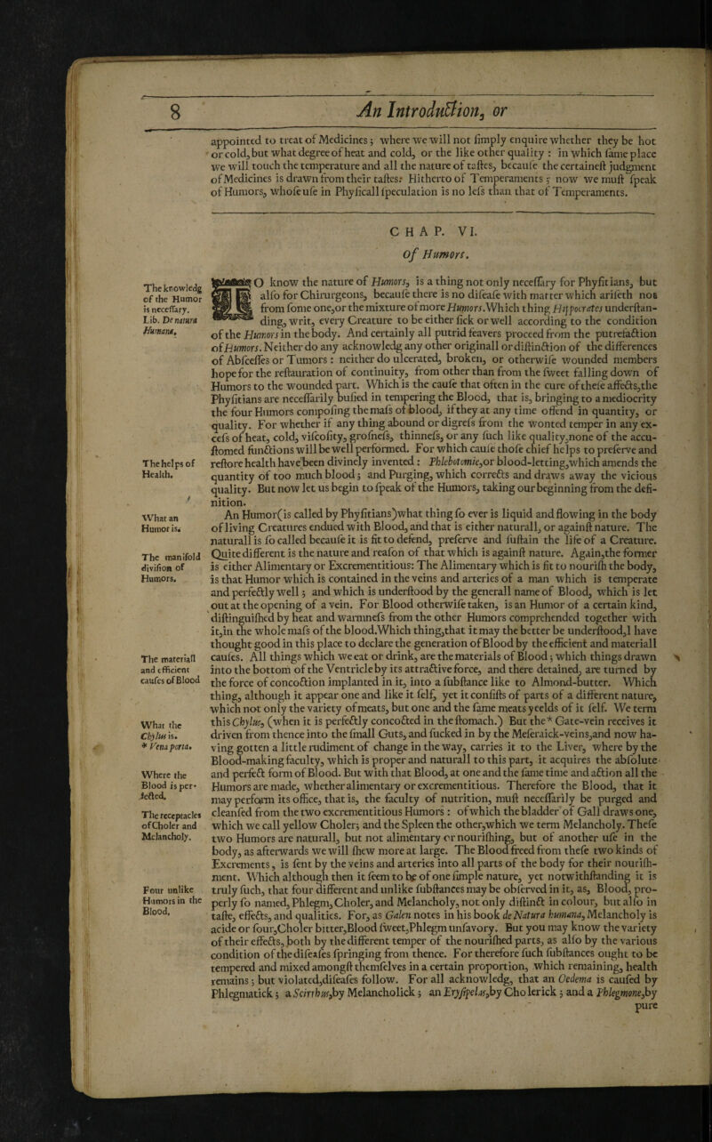 appointed to treat of Medicines j where we will not limply enquire whether they be hot • or cold, but what degree of heat and cold, or the like other quality : in which lame place we will touch the temperature and all the nature of taftes, becaufe the certaineft judgment of Medicines is drawn from their tallcs; Hitherto of Temperaments y now we mull fpeak of Humors, whole ule in Phylicall Ipeculation is no lefs than that of Temperaments. Thcknowledg of the Humor is neceffary. Lib. De namrd Human*. The helps of Health. What an Humor isi The manifold divifion of Humors. The materiali and efficient caufes of Blood What the Chyluf is. ♦ Vena porta* Where the Blood is per* iefted. The receptacles ofCholer and Melancholy. Four unlike Humors in the Blood, Ç H A P. V I. of Humors. O know the nature of Humors, is a thing not only neceflary for Phylitians, but alfo for Chirurgeons, becaule there is no difeafe with matter which arifeth not from fome one,or the mixture ol moreHwwton.Which thing Hippocrates underftan- ding, writ, every Creature to be either lick orwell according to the condition of the Humors in the body. And certainly all putrid leavers proceed from the putrelaftion o(Humors. Neither do any acknowledg any other originali or dillinftion of the differences of Abfcelles or Tumors : neither do ulcerated, broken, or otherwife wounded members hope for the reftauration of continuity, from other than from the Iweet falling down of Humors to the wounded part. Which is the caule that often in the cure ofthele affefts,the Phylitians are neceflarily Dulied in tempering the Blood, that is, bringing to a mediocrity the four Humors conipoling the mafs of blood, if they at .any time offend in quantity, or quality. For whether if any thing abound or digrefs from the wonted temper in any ex- cefs of heat, cold, vifeolity, grofnefs, thinnefs, or any fuch like qualityjnone of the accu- fromed fiinftions will be well performed. For which caule thofe chief helps to prelerve and rellore health have’been divinely invented : Thkbotomie,ov blood-letting,which amends the quantity of too much blood j and Puxging, which correfts and draws away the vicious quality. But now let us begin to fpeak of the Humors, taking our beginning from the defi¬ nition. An Humor(is called by Phylitians)what thing fo ever is liquid and flowing in the body of living Creatures endued with Blood, and that is either naturali, or againft nature. The naturali is lb called becauleit is fit to defend, preferve and fuftain the life of a Creature. Quite different is the nature and reafon of that which is againft nature. Again,the former is either Alimentary or Excrementitious: The Alimentary which is fit to nourilh the body, is that Humor which is contained in the veins and arteries of a man which is temperate and perfectly well j and which is underftood by the generali name of Blood, w'hich is let out at the opening of a vein. For Blood otherwifr taken, is an Humor of a certain kind, diftinguilhed by heat and waimnefs from the other Humors comprehended together with it,in the whole mafs of the blood. Which thing,that it may the better be underftood,! have thought good in this place to declare the generation of Blood by theeflicient and materiali caufes. All things which we eat or drink, are the materials of Blood j which things drawn into the bottom of the Ventricle by its attraftive force, and there detained, are turned by the force of concoftion implanted in it, into a lubftance like to Almond-butter. Which thing, although it appear one and like it frlfj yet it confifts of parts of a different nature, which not only the variety ofmeats, but one and the fame meats yeelds of it felf. We term this Chylus, (when it is perfectly concofted in theftomach.) But theGate-vein receives it driven from thence into the finall Guts, and fucked in by the Mefrraick-veins,and now ha¬ ving gotten a little rudiment of change in the way, carries it to the Liver, where by the Blood-making faculty, which is proper and naturali to this part, it acquires the abfolute and perfeft form of Blood. But with that Blood, at one and the lame time and aftion all the Humors are made, whether alimentary or excrementitious. Therefore the Blood, that it mayperfoirm its office, that is, the faculty of nutrition, muft necelTarily be purged and cleanfed from the two excrementitious Humors : of which the bladder of Gall draws one, which we call yellow Cholerj and the Spleen the other,which we term Melancholy. Thefe two Humors are naturali, but not alimentary or nouriffiing, but of another ufc in the body, as afterwards we will ffiew more at large. The Blood freed from thefe two kinds of Excrements, is lent by the veins and arteries into all parts of the body for their nouriffi- nient. Which although then it frem to b.c of one llmple nature, yet notwithftanding it is truly fuch, that four different and unlike fubftances may be obferved in it, as. Blood, pro¬ perly fo named. Phlegm, Cholcr, and Melancholy, not only diftinft in colour, but alfo in tafte, effefts, and qualities. For, as Gakn notes in his book de Natura humana. Melancholy is acide or four,Choler bitter,Blood fweet,Phlegm unfavory. But you may know the variety of their effefts, both by the different temper of the nouriffied parts, as alfo by the various condition pfthedifeafrs fpringing from thence. For therefore fuch fubftances ought to be tempered and mixed amongft themfelves in a certain proportion, which remaining, health remains 5 but violated,difeafrs follow. For all acknowledg, that an Oedema is caufrd by Phlegniatick 5 a Scirrhus,hy Melancholick ; an Eryftpelv,hy Cho lerick 5 and a i-'hkgmone,hy pure