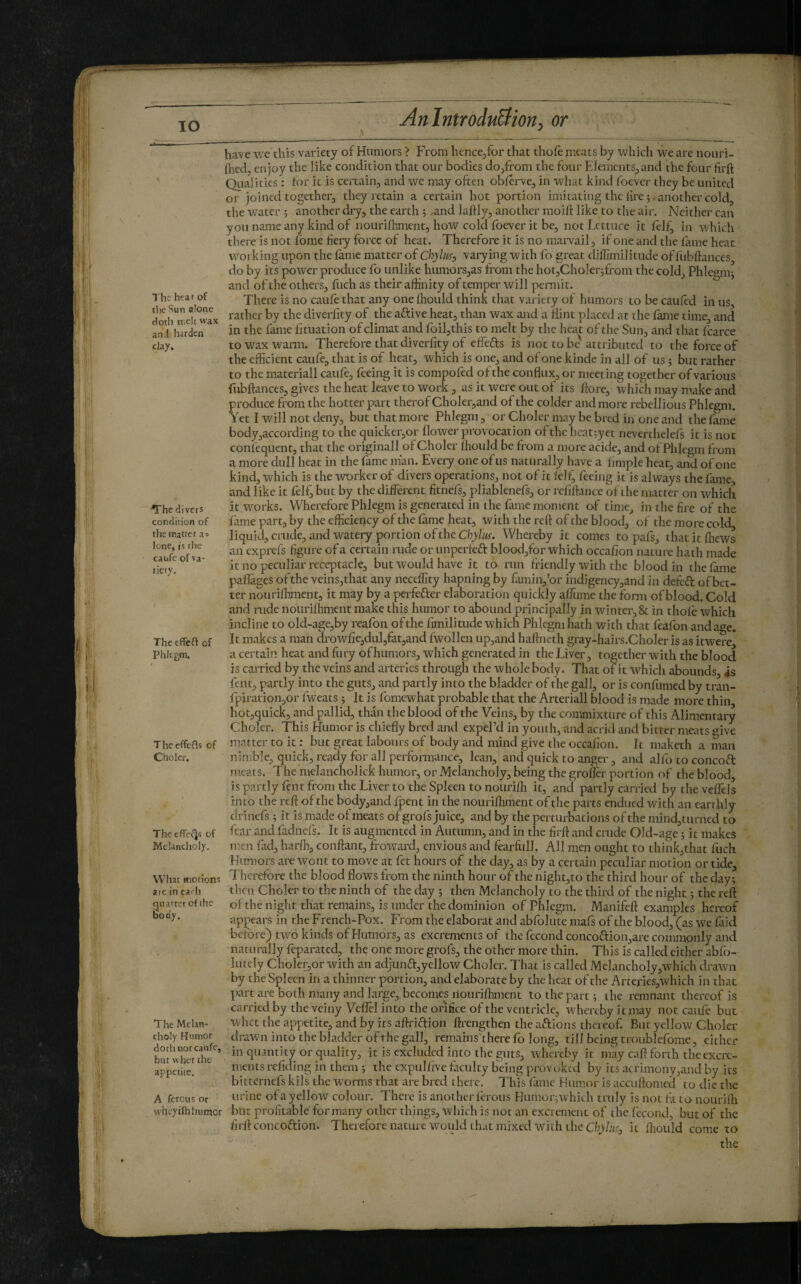 The hea r of tlie ^îun alone Hotlj n.eh wax an.I harden clay. Thed ivcts condition of the matter as lone, IS the caufe of V3- lieiy. The tffeft of Phlegm. Theeffefls of Choler. Theeffei‘]fi of Melancholy. What motions arc in ea^h guarrer of the body. The Melan¬ choly Humor doth nor caufe, but whet the appetite. A ferons or wlicyifh humor Anlntrodu&ioriy or have we this variety of Humors > From hencejfor that thofe mc.its by which we are nouri- (hed, enjoy the like condition that our bodies do/rom the four ElemcntSjand the four firft Qiialities : for it is certain, and we may often obferve, in what kind foever they be united or joined together, they retain a certain hot portion imitating the fre another cold, the water ; another dry, the earth 5 ^and laftly, another moift like to the air. Neither can you name any kind of nourifhment, how cold foever it be, not Lettuce it folf, in which there is not Lome fiery force of heat. Therefore it is no marvail, if one and the fame heat working upon the fame matter of Chyluf^ varying with fo great diffimilitude of fiibftances, do by its power produce fo unlike humors,as from the hot,Choler3fi-om the cold. Phlegm} and of the others, fuch as their affinity of temper will peiTnit. There is no caufe that any one ffiould think that variety of humors to be caufed in us, rather by the diverfity of the aftive heat, than wax and a Hint placed at the fame time, and in the fame fituation of climat and foil,this to melt by the heat of the Sun, and that fcarce to wax warm. Therefore that diverfity of effefts is not to be' attributed to the force of the efficient caufe, that is of heat, which is one, and of one kinde in all of us 5 but rather to the materiali caufe, feeing it is compofed of the conflux, or meeting together of various fubftances, gives the heat leave to work, as it were out of its flore, which may make and produce from the hotter part therof Choler,and of the colder and more rebellious Phlegm. Yet I will not deny, but that more Phlegm, or Choler may be bred in one and the fame body,according to the quickcr,or flower provocation of the heat}yct neverthelefs it is not confeqiient, that the originali of Choler (hould be from a more acide, and of Phlegm front a more dull heat in the fame man. Every one of us naturally have a limple heat, and of one kind, which is the worker of divers operations, not of it felf' feeing k is always the fame, and like it felf, but by the different fitnefs, pliablenefs, or rcfiflance of the matter on which it works. Wherefore Phlegm is generated in the fame moment of time, in the fire of the fame part, by the efficiency of the fame heat, with the reft of the blood, of the more cold liquid crude, and watery portion of the ChyZ/ef. Whereby it comes to pafs, thatitffiews an exprefs figure of a certain rude or unperfeft blood,for which occafion nature hath made it no peculiar receptacle, but would have it to run friendly with the blood in the fame paflages of the veins,that any neceffity hapning by fiuninj’or indigency,and in defeft of bet¬ ter nouriffiment, it may by a perfefter elaboration quickly afltime the fomi of blood. Cold and rude nourifhment make this humor to abound principally in winter, & in thole which incline to old-age,by reafon of the fimilitude which Phlegm hath with that flafon and age. It makes a man drowfie,dul,fat,and fwollen up,and haftneth gray-hairs.Choler is as itwere a certain heat and fury of humors, which generated in the Liver, together with the blood is carried by the veins and arteries through the whole body. That of it which abounds, is fent, partly into the guts, and partly into the bladder of the gall, or is confunied by tran- fpirationjor fweats} It is fomewhat probable that the Arteriali blood is made more thin, hot,quick, and pallid, than the blood of the Veins, by the commixture of this Alimentary Choler. This Humor is chiefly bred and expePd in youth, and aci’id and bitter meats give matter to it : but great labours of body and mind give the occafion. It maketh a man nitr.ble, quick, ready for all perfonnance, lean, and quick to anger, and alfo to concoft meats. The melancholick humor, or Melancholy, being the gro&r portion of the blood, is partly lent from the Liver to the Spleen to nouriffi it, and partly carried by the veflels into the reft of the bqdy,and fpent in the nourifliment of the parts endued with an earthly drinefs} it is made of meats of grofs juice, and by the perturbations of the mind,turned to fear and fadnefs. It is augmented in Autumn, and in the firft and crude Old-age} it makes men fad, harffi, conftant, froward, envious and fearfiill. AH men ought to think,that fuch Humors are wont to move at fet hours of the day, as by a certain peculiar motion or tide. Therefore the blood flows from the ninth hour of the night,to the third hour of the day; then Choler to the ninth of the day ; then Melancholy to the third of the night ; the reft of the night that remains, is under the dominion of Phlegm. Manifeft examples hereof appears in the French-Pox. From the elaborat and abfolute mafs of the blood, (as we laid before) two kinds of Humors, as excrements of the fécond concoftion,are commonly and naturally foparated, the one more grofs, the other more thin. This is called either abfo- lutely Choler,or with an adjun£i:,yellow Choler. That is called Melancholy,which drawn by the Spleen in a thinner portion, and elaborate by the heat of the Arteries,which in that part are both many and larp, becomes nourifhment to the part; the remnant thereof is carried by the veiny Veflcl into the orifice of the ventricle, whereby it may not caufe but whet the appetite, and by its aftriftion ftrengthen the aftions thereof But yellow Choler drawn into the bladder of the gall, remains'ihere fo long, till being troublefome, cither in quantity or quality, it is excluded into the guts, whereby it may c.ift forth the excre¬ ments refiding in them ; the expulfive faculty being provoked by its acrimony,and by its bitternefs kils the worms that are bred t here. This fame Humor is accuftomed to die the urine of a yellow colour. There is anotherforous Humor}which truly is not ft to nourifh but profitable for many other things, which is not an excrement of the fécond, but of the firft concoftion. Therefore nature would that mixed with the Ch>i«.e, it ffiould come to the