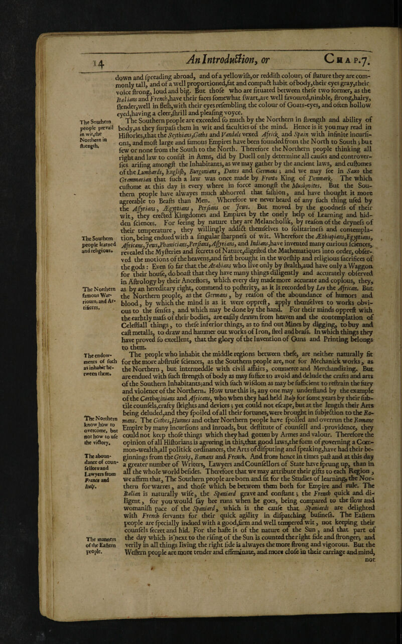 in wifjthe Norchcrn in fliength. The Southern The Northern famous War- riourS) and Ar* ciÊccrs. down and fpreading abroad, and of a ycllowilbjor reddiflh coloutj of ftature they are com¬ monly ull, and of a well proportioned^fat and compaft Iiabit of body,their eyes gray,their voice ftrongj loud and big. But thofc who are lituated between thefe two former, as the Italians and frcwch,have their faces fomewhat fwart,are well favouredjnimble, ftrong,hairy, flcnder,well in flefli,with their eyesrefembling the colour of Goats-eyes, and often hollow eyedjhaving a clcer,{hrill andpleafing voyce. The Southern The Southern people are exceeded fo much by the Northern in firength and ability of people prevail body,as they furpafs them in wit and faculties of the mind. Hence is it you may read in Hiftories,thatthe ScythianSsGoths and Vandals vexed Africk^ and Sfain with infinite incurfi- ons, andmoft large and famous Empires have been founded from the North to South j but few or none from the South to the North. Therefore the Northern people thinking all right and law to confift in Arms, did by Duell only determine all caufes and controver- fies arifing amongft the Inhabitants, as we may gather by the ancient laws, and culjomes o(theLumbards^hiTglifhi Burgonians^ Danes and Germans', and we may fee in Saxo the Grammarian that fuch a law was once made by Fronto King of Denmark; The which cuftome at this day is every where in force amongft the Mush^vites. But the Sou¬ thern people have alwayes much abhorred that faftiion, and have thought it more agreeable to Beafts than Men. Wherefore we never heard of any foch thing tiled by the Ajtyrians, Ægyftians, Ferfians or Jews. But moved by the goodnefs of their wit, they erefted Kiiigdomes and Empires by the onely help of Learning and hid¬ den fciences. For feeing b^ nature they are Melancholik, by rcafon of the drynefs of their temperature, they willingly addift themfelves to folitarinefs and contempla- .. tion, being endued with a lingular lharpnefs of wit. Wherefore the Æthiofians,Egyj/tians, pêoptelearned AfricanSjJewSiPhcmicianSyPerftanSjAfyrians, and IndianSyhave invented many curious fciences, and religious* revealed the Myfteries and frerets of Nature,digefted the Mathématiques into order, obler- ved the motions of the heavens,and firft brought in the worOiip and religious facrifices of the gods : Even fo far that the Arabians when live only by ftealth,aud have only a Waggon for their houfe, do boaft that they have many things diligently and accurately obferved in Aftrology by their Anceftors, which every day made more accurate and copious, they, as by an hereditary right, commend to pofterity, as it is recorded by Leo the African. But the Northern people, as the Germans, by reafon of the aboundance of humors and blood, by which the mind is as it were oppreft, apply themlelves to works obvi¬ ous to the fenfes, and which may be done by the hand. For their minds oppreft with the earhtly mais of their bodies, are eafily drawn from heaven and the contemplation of Celeftiall things, to thele inferior things, as to find out Mines 1^ digging to buy and caftraetalls, to draw and hammer out works of I ron,fteel and brail In which things they have proved fo excellent, that the glory of the Invention of Guns and Printing belor^s to them. The people who inhabit the middle re^ons between thefe, are neither naturally fit for the more abftrufe fciences, as the Southern people are, nor for Mechanick works , as the Northern, but interraeàlle with civil amirs, commerce and Merchandizing. But are endued with fiich ftrength of body as may luffice to avoid and delude the crafts and arts of the Southern Inhabitants;and wim fiich wildcwn as may be fufikient to reftrain theftiry and violence of the Northern. How true this is, any one may underftand by the example of the Carthaginians and Africans^ who when they had held Italy for fome years by their fifo- tile cQunfelSjCrafty freights and devices yet could not efeape, but at the length their Arts being deluded,and they Ipoiled of all their fortunes, were broi^t in fubjeâion to the Ra¬ mans. The Gothes^Hurmes and other Northern people hare fpoiled and overrun the Romane oveKome but Empire by many incurfions and inroads, but deftitute of counlell and .providence, they nothowtoufe could not keep thofe things which they had gotten by Armes and valour. Therefore the the viftory. opinion of all Hiftorians is agreeing in uiis,that. good Iaws,thc form of governing a Com¬ mon-wealth,all politick ordinances, the Arts ofdilputing and fpeakingjhave had their be- The aboun- ginnings from the Greek^^ Romans and French. And from hence in times paft and at this day f * greater number of Writers, Lawyers and Councilors of State have ^rung up, than in tawyersfrom ^ whole World befides. Therefore that we may attribute their gifts to each R^ion , we affirm that. The Southern people ai'e born and fit for the Studies of learnings the Nor¬ thern forwarres, and thoC which be between them both for Empire and nrfe. The Pcalian is naturally wife, the Spaniard gtaveand confiant; the French quick and di¬ ligent , for you would (ay hee runs when he goes, being compared to the flow and womanifti pace of the Spaniard ^ which is the caiifo that Spaniards are ddighted with French fervants for their quick agility in dilpatching bufineC. The Eaftem people are (pecially indued with a good,firm and well tempered wk, not keeping their counfils ficret and hid. For thehafteis of the nature of the Sun , and that part of the day which is’next to the rifing of the Sun is counted theright fide and ftronger; and verily in all things living the right fide is alwayes the more ftrong and vigorous. But the Weftern people are more tender and eifimloat^ andmore clofiln their carriage and mind. Theendow- incnts of fuch as inhabirbe- tween them» The Northern know how ro Pranet and half. The manners of the Eaffern fcople. nor.