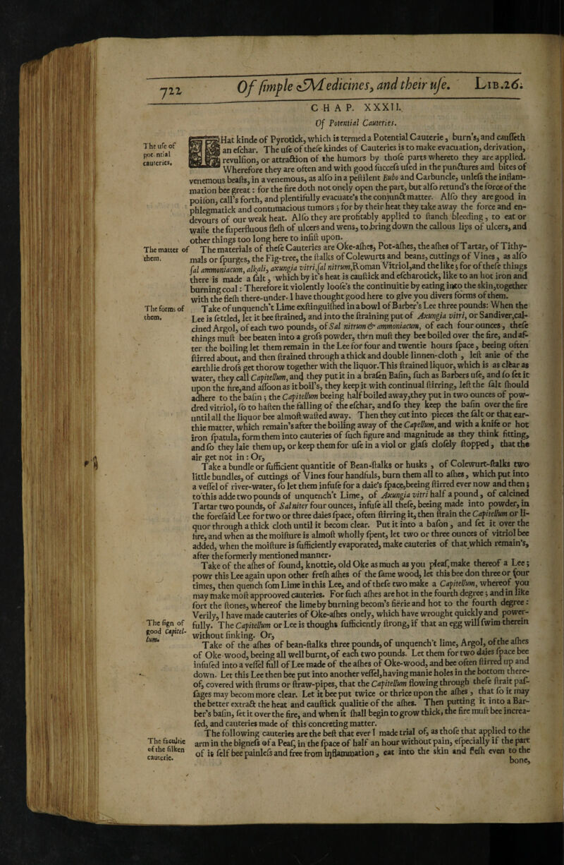 Of /imple <:5\dedicines^ and their uje. Lib .2(^i The ufe of pot- mill cauteries. The forms of tbeoi. CHAP. XXXII. Of Totential Cauteries. Hat kinde of Pyrotick, which is termed a Potential Cauterie, burn's, and caufleth ' an efehar. The ufe of thefe kindes of Cauteries is to make evacuation, derivation, revulfion, or attraftion of the humors by thole parts whereto they are applied. Wherefore they are often and with good fuccefs ufed in the punaiires and bites of venemous beafts, in a venemous, as alfo in a peftilent Bubo and Carbuncle, unlefs the inflam¬ mation bee great : for the fire doth notonely open the part, bur alfo retund’s the force of the poifon call’s forth, and plentifully evacuate’s the conjuna matter. Alfo they are good in phlegmatick and contumacious tumors i for by their heat they take away the force and en- devours of our weak heat. Alfo they are profitably applied to ftanch bleeding, to eat or wafte thefuperfluousflefhof ulcersand wens, to jjring down the callous lips of ulcers, and other things too long here to infift upon. The matter of The materials of thefe Cauteries are Oke-afhes, Pot-a(hes, the afhes of Tartar, of Tithy- thcra. mais or fpurges, the Fig-tree, the ftalks of Colewurts and beans, cuttings of Vines, as alfo fal ammoniacum, alkali, axungia vitri,fal nitrum,Roman Vitriol,and the like 5 for of thefe things there is made a fait, which by it’s heat is cauftick and efcharotick, like to an hot iron and burning coal : Therefore it violently loofe’s the continuitie by eating into the skin,together with the fiefli there-under-1 have thought good here to give you divers forms of them. Take of unquench't Lime exftinguifted in a bowl of Barber’s Lee three pounds: When the Lee is fettled, let it bee drained, and into the ftraining put of Axungia vitri, or Sandivcr,cal- cinedArgol, of each two pounds, of 5’4/ nitrum & ammoniacum, of each four ounces, theft things muft bee beaten into a grofs powder, then muft they bee boiled over the fire, and af¬ ter the boiling let them remain in the Lee for four and twentie hours Ipace, beeing often ftirred about, and then ftrained through a thick and double linnen-cloth , left anie of the earthlie drofs get thorow together with the liquor.This ftrained liquor, which is as clèar as water, they call Capitellum, and they put it in a braftn Bafin, fuch as Barbers uft, and fo ftt it upon the fire,and aflbonas it boil’s, they keep it with continual ftirring, left the fait (hould adhere to the bafin ; the Capitellum beeing half boiled away,they put in two ounces of pow- dred vitriol, fo to haften the falling of the efehar, and fo they keep the bafin over the fire until all the liquor bee almoft wafted away. Then they cut into pieces the fait or that ear- thie matter, which remain’s after the boiling away of the Cafellum, and with a knife or hot iron fpatula, form them into cauteries of fuch figure and magnitude as they think fitting, and fo they laie them up, or keep them for ufe in a viol or glafs cloftly flopped , that the air get not in : Or, rr- 1 u Take a bundle or liifficient quantitie of Bean-ftalks or husks , of Colcwurt-ftalks two , little bundles, of cuttings of Vines four handfuls, burn them all to athes, which put into a veflel of river-water, (b let them infuft for a dale’s Ipace,beeing ftirred ever now and then ; tothis adde two pounds of unquench't Lime, of Axungia vitri \\a\B a'ponnà, of calcined Tartar two pounds, of Sal niter four ounces, infuft all theft, beeing made into powder, ia the forefaid Lee for two or three dales fpace, often ftirring it, then ftrain the Caf helium or li¬ quor through a thick cloth until it bcconi clear. Put it into a balbn, and ftt it over the fire, and when as the moifture is almoft wholly fpent, let two or three ounces of vitriol added, when the moifture is fufficiently evaporated, make cauteries of that which remain’s, after the formerly mentioned manner* Take of the afties of found, knottie, old Okc as much as you pieai;make thereof a Lee ; powr this Lee again upon other frelh afties of the fame wood, let this bee don three or ^our times, then quench fom Lime in this Lee, and of theft two make a Capitellum, whereof you may make moft approoved cauteries. For fuch afties are hot in the fourth degree ; and in like fort the ftones, whereof the lime by burning becom’s fiërieand hot to the fourth degree : Verily, I have made cauteries of Oke-afhes onely, which have wrought quickly and power- The fign of jhe Capitellum or Lee is though! fufficiently ftrong, if that an egg will fwim therein without finking. Or, 1 r 1, n. Take of the afties of bean-ftalks three pounds, of unquench’t lime, Argol, of the aines of Oke wood, beeing all well burnt, of each two pounds. Let them for two dajes fpace bee infuftd into a veflel full of Lee made of the afhes of Oke-wood, and bee often ftirred up an down. Let this Lee then bee put into another veflel,having manie holes in the TOttom ther^ of, covered with ftrums or ftraw-pipes, that the Capitellum flowing through thefe ftrait pai- fagesmaybecom more clear. Let it bee put twice or thrice upon the afhes, that fo it may the better extrafl: the heat andcauftick qualitie of the afhes. Then putting it into a Bar¬ ber’s bafin, ftt it over the fire, and when it fhall begin to grow thick, the fire muft bee increa- fed, and cauteries made of this concreting matter. The following cauteries arc the beft that ever 1 made trial of, as thoft that applied to the arm in the bignels of a Peaf^ in the fpace of half an hour without pain, efpecially if the part of it ftlf bee painleft and free from inflammation, eat into the skin and fefti even ^thc The fzcujtic of the filken cautciie.