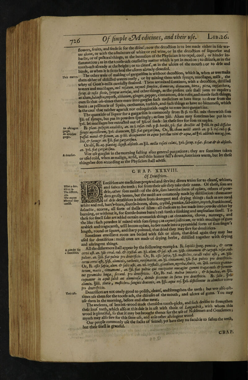 in the decoffion of liquorice and Kr Jone,o the intention of the Phylician is to repel, cool, or hinder in- barhe, or of peaor^ things, as CM inKin y r tlifcurs,as in the SSSrighttr»^^^^^ of the mouthsor to drie and '’^TfeSer wafeofiroWM of galjarifiiB is whhont decoaion, which ii, when as ““^heLdteofdiftilLdttersonel?, or by mixing th™ with fyrups,mudlag«,llllft, the carefullv ftrained. There are mixed fomumes, with a decoftion, diftüled eimtirilapcs tiiel rofatum,oxymel fintflex, dimororii diamcum,biera, fierai of^ acebarOi '2L'»|d^rrh^, .Ki<oi«,’ginger, pepper, cinnamom, drie rofes,and manie fuc^g} ^ detetfive* Vfiataden. ifriceis. , 'hedifferen. #/l ■he matter hereof they )n^ An aftrlngent fwutimntillorumi Xwl dianucum,^\i.pAtgargarijma, v^t, ..^ Si. Jml & fiaim, an. p iii. de«{«®l«r in aqnk Janilm vim & aqua, ad ?yi. addendo ««rag.Jem. ‘‘”(^!i^^li^ftm!g!ign0fiab.ania.nnBrofaüeokti,in^ '’” w«SllreTiTnthemorning falling after general purgations i they are fomtimes taken or ufed cold! when as malign, acrid, and tWn humor fell’s down,romumes warm, but let thefe things bee don according as the Phy fician (hall advifc. ^ CHAP. XXXVIII. Of Demifriccs. Si Entifricesare medicines prepared and ftrving divers waies for «o^d^, whiten, ^ andSntheteethi forfromtheirufethey t^etheirw^^^ Of thefeifomare drilother fom moift : of the drie, fom have the form opBB, others of pow¬ ders erolly beaten, but the moift are commonly made by diftillauon i thomatter of drie den&ices is taken from detergent and drying things •, ^ thefe fo^rVmell fake are added certain aromatick things i as cinnamom, cloves, and the like * fuch powders if mixed with fom iynip i as exymel[cilliucum, or m.th mueda^finfer*s ar^Lk Lnd tra^anth, will becomopiats,L b«niade into a pyramidal form^o^^^^ finger s length, round or fquare, and (harp pointed, that dried they “ay ferv ^dena r a . lomtimTernollient roots are boiled with fait or alum, that dried again they may bee ufed for dentifrices : moift ones arc made of drying herbs, diftillcd together wi rying A fuï!rdffferc^nces^(hall appear by the following examples. Bc.lafidis ffong.fumicifi & cena powder for AUthedittercnceslhaiiap^ar oy t cmndmu>m.&catyofb.rofar.rub- oentifricf. cervi «ft. an. Xii- coral, rub. & crystal, an. 51. aim. ctjm. w-an. ^ .uhri udi an :tii. f»li*r.!«l.9ii.(;.tp«l«pr«doitriyr«. op !a^iaA?,.ma^ieye,m^ LrMu/-.miv(ii 4ÎÔ alumimf.carl>onis.Tori[manmtan.^i.einnamomi,ili.fiat pdvif fro d mf Or R op^(^if,atm. & faUr ufti, an. ui! cryfta!/'. glandim,>nyTrbf,tbnris, an. 9ii. nmr» bL , ‘an.eiffri f»!» qm en,fia,m iur tvratnidcs longa, ficcand. fro dentijrtcio. Or, R* rd. ] o, r^Ht ?vîi Siit ÏJ^I^piSSsiTafr^b^ ”’srp:o^t™i“ but their ûncll is gratefuL î